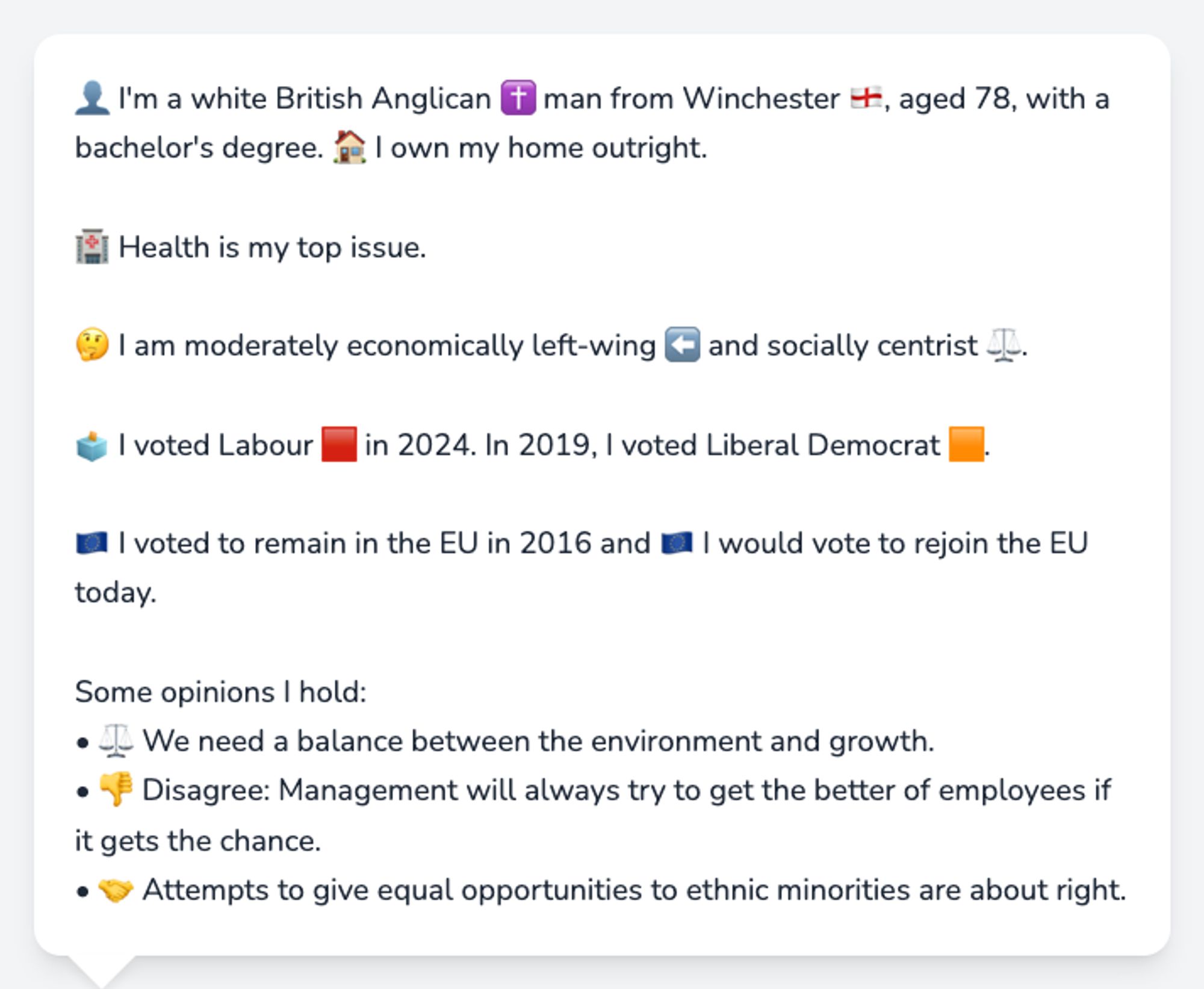 👤 I'm a white British Anglican ✝️ man from Winchester 🏴󠁧󠁢󠁥󠁮󠁧󠁿, aged 78, with a bachelor's degree. 🏠 I own my home outright.

🏥 Health is my top issue.

🤔 I am moderately economically left-wing ⬅️ and socially centrist ⚖️.

🗳️ I voted Labour 🟥 in 2024. In 2019, I voted Liberal Democrat 🟧.

🇪🇺 I voted to remain in the EU in 2016 and 🇪🇺 I would vote to rejoin the EU today.

Some opinions I hold:
• ⚖️ We need a balance between the environment and growth.
• 👎 Disagree: Management will always try to get the better of employees if it gets the chance.
• 🤝 Attempts to give equal opportunities to ethnic minorities are about right.