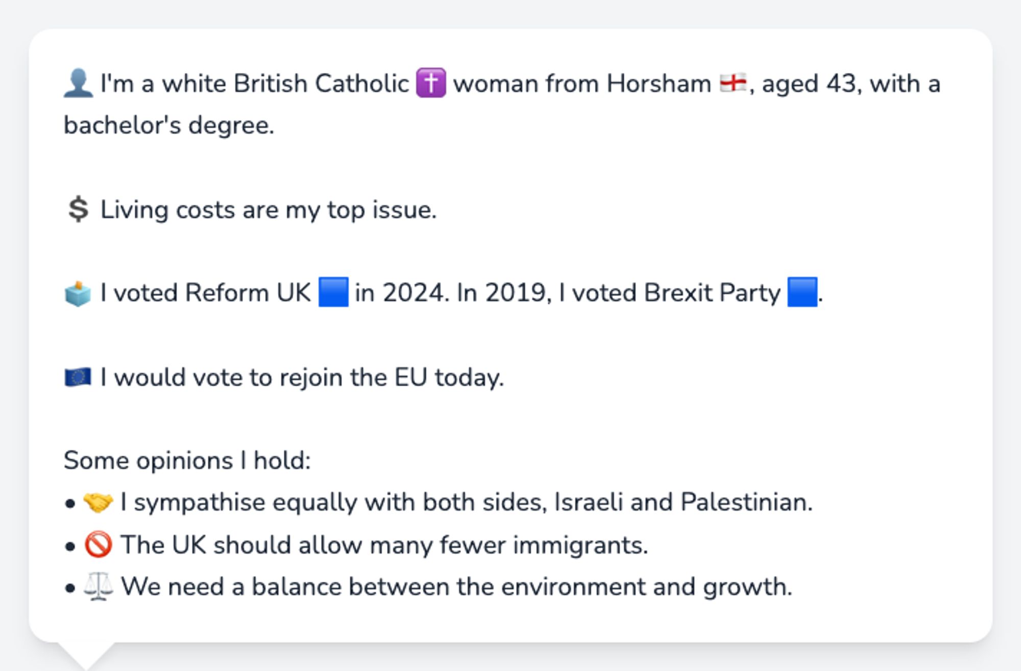 👤 I'm a white British Catholic ✝️ woman from Horsham 🏴󠁧󠁢󠁥󠁮󠁧󠁿, aged 43, with a bachelor's degree.

💲 Living costs are my top issue.

🗳️ I voted Reform UK 🟦 in 2024. In 2019, I voted Brexit Party 🟦.

🇪🇺 I would vote to rejoin the EU today.

Some opinions I hold:
• 🤝 I sympathise equally with both sides, Israeli and Palestinian.
• 🚫 The UK should allow many fewer immigrants.
• ⚖️ We need a balance between the environment and growth.