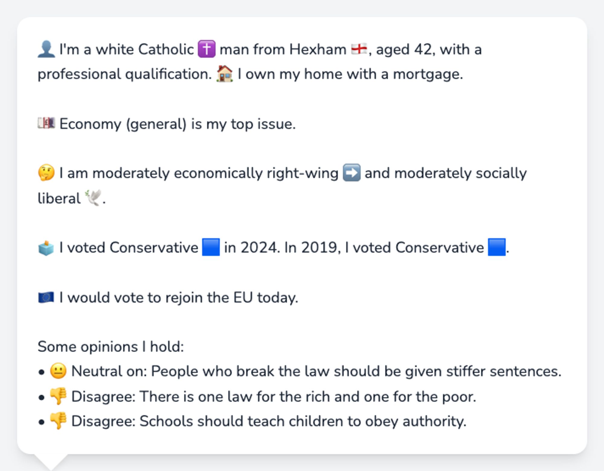 👤 I'm a white Catholic ✝️ man from Hexham 🏴󠁧󠁢󠁥󠁮󠁧󠁿, aged 42, with a professional qualification. 🏠 I own my home with a mortgage.

💷 Economy (general) is my top issue.

🤔 I am moderately economically right-wing ➡️ and moderately socially liberal 🕊️.

🗳️ I voted Conservative 🟦 in 2024. In 2019, I voted Conservative 🟦.

🇪🇺 I would vote to rejoin the EU today.

Some opinions I hold:
• 😐 Neutral on: People who break the law should be given stiffer sentences.
• 👎 Disagree: There is one law for the rich and one for the poor.
• 👎 Disagree: Schools should teach children to obey authority.