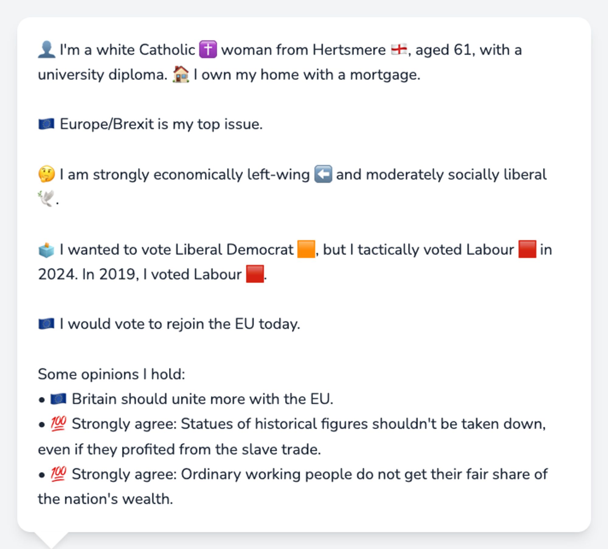 👤 I'm a white Catholic ✝️ woman from Hertsmere 🏴󠁧󠁢󠁥󠁮󠁧󠁿, aged 61, with a university diploma. 🏠 I own my home with a mortgage.

🇪🇺 Europe/Brexit is my top issue.

🤔 I am strongly economically left-wing ⬅️ and moderately socially liberal 🕊️.

🗳️ I wanted to vote Liberal Democrat 🟧, but I tactically voted Labour 🟥 in 2024. In 2019, I voted Labour 🟥.

🇪🇺 I would vote to rejoin the EU today.

Some opinions I hold:
• 🇪🇺 Britain should unite more with the EU.
• 💯 Strongly agree: Statues of historical figures shouldn't be taken down, even if they profited from the slave trade.
• 💯 Strongly agree: Ordinary working people do not get their fair share of the nation's wealth.