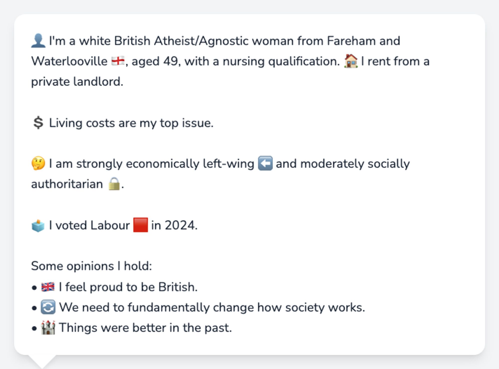 👤 I'm a white British Atheist/Agnostic woman from Fareham and Waterlooville 🏴󠁧󠁢󠁥󠁮󠁧󠁿, aged 49, with a nursing qualification. 🏠 I rent from a private landlord.

💲 Living costs are my top issue.

🤔 I am strongly economically left-wing ⬅️ and moderately socially authoritarian 🔒.

🗳️ I voted Labour 🟥 in 2024.

Some opinions I hold:
• 🇬🇧 I feel proud to be British.
• 🔄 We need to fundamentally change how society works.
• 🏰 Things were better in the past.