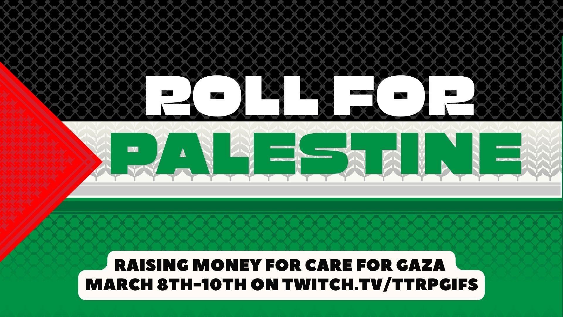 The Palestine Flag with keffiyah in the background and text that says Roll for Palestine.
Text on the bottom that says Raising Money for Care for Gaza
March 8th-10th on twitch.tv/ttrpgifs