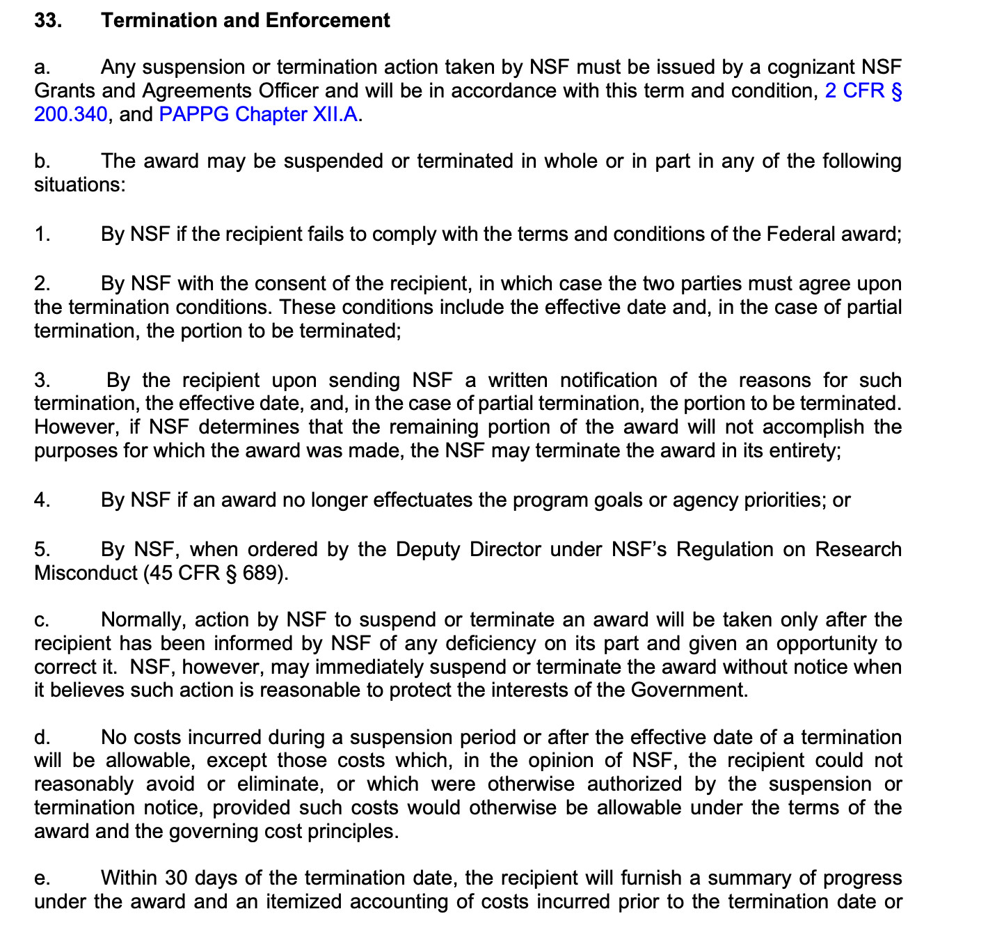 33. Termination and Enforcement
a. Any suspension or termination action taken by NSF must be issued by a cognizant NSF
Grants and Agreements Officer and will be in accordance with this term and condition, 2 CFR §
200.340, and PAPPG Chapter XII.A.
b. The award may be suspended or terminated in whole or in part in any of the following
situations:
1. By NSF if the recipient fails to comply with the terms and conditions of the Federal award;
2. By NSF with the consent of the recipient, in which case the two parties must agree upon
the termination conditions. These conditions include the effective date and, in the case of partial
termination, the portion to be terminated;
3. By the recipient upon sending NSF a written notification of the reasons for such
termination, the effective date, and, in the case of partial termination, the portion to be terminated.
However, if NSF determines that the remaining portion of the award will not accomplish the
purposes for which the award was made, the NSF may terminate the award in its entirety;
4. By NSF if an award no longer effectuates the program goals or agency priorities; or
5. By NSF, when ordered by the Deputy Director under NSF’s Regulation on Research
Misconduct (45 CFR § 689).
c. Normally, action by NSF to suspend or terminate an award will be taken only after the
recipient has been informed by NSF of any deficiency on its part and given an opportunity to
correct it. NSF, however, may immediately suspend or terminate the award without notice when
it believes such action is reasonable to protect the interests of the Government.
d. No costs incurred during a suspension period or after the effective date of a termination
will be allowable, except those costs which, in the opinion of NSF, the recipient could not
reasonably avoid or eliminate, or which were otherwise authorized by the suspension or
termination notice, provided such costs would otherwise be allowable under the terms of the
award and the governing cost principles.