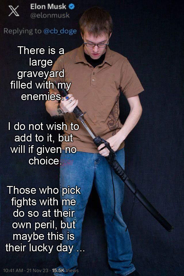 An Elon Musk tweeted superimposed over the nerd-with-a-sword photo from the "I Studied the Blade" meme.

The racist manchild with a pathetically fragile ego tweeted: 

There is a large graveyard filled with my enemies.

I do not wish to add to it, but will if given no choice.

Those who pick fights with me do so at their own peril, but maybe this is their lucky day ...