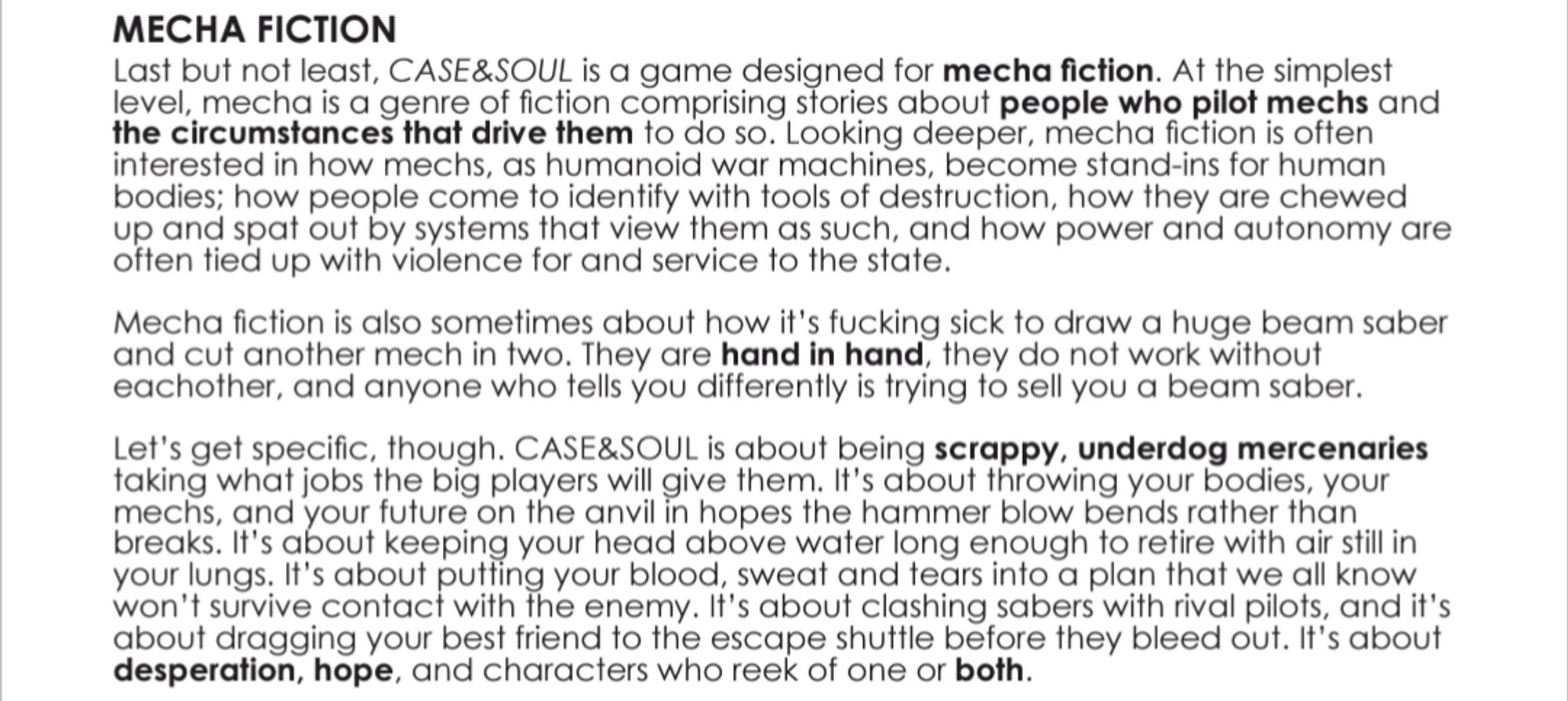 MECHA FICTION

Last but not least, CASE&SOUL is a game designed for mecha fiction. At the simplest level, mecha is a genre of fiction comprising stories about people who pilot mechs and the circumstances that drive them to do so. Looking deeper, mecha fiction is often interested in how mechs, as humanoid war machines, become stand-ins for human bodies; how people come to identify with tools of destruction, how they are chewed up and spat out by systems that view them as such, and how power and autonomy are often tied up with violence for and service to the state.

Mecha fiction is also sometimes about how it's fucking sick to draw a huge beam saber and cut another mech in two. They are hand in hand, they do not work without eachother, and anyone who tells you differently is trying to sell you a beam saber.

Let's get specific, though. CASE&SOUL is about being scrappy, underdog mercenaries taking what jobs the big players will give them. It's about throwing your bodies, your mechs, and