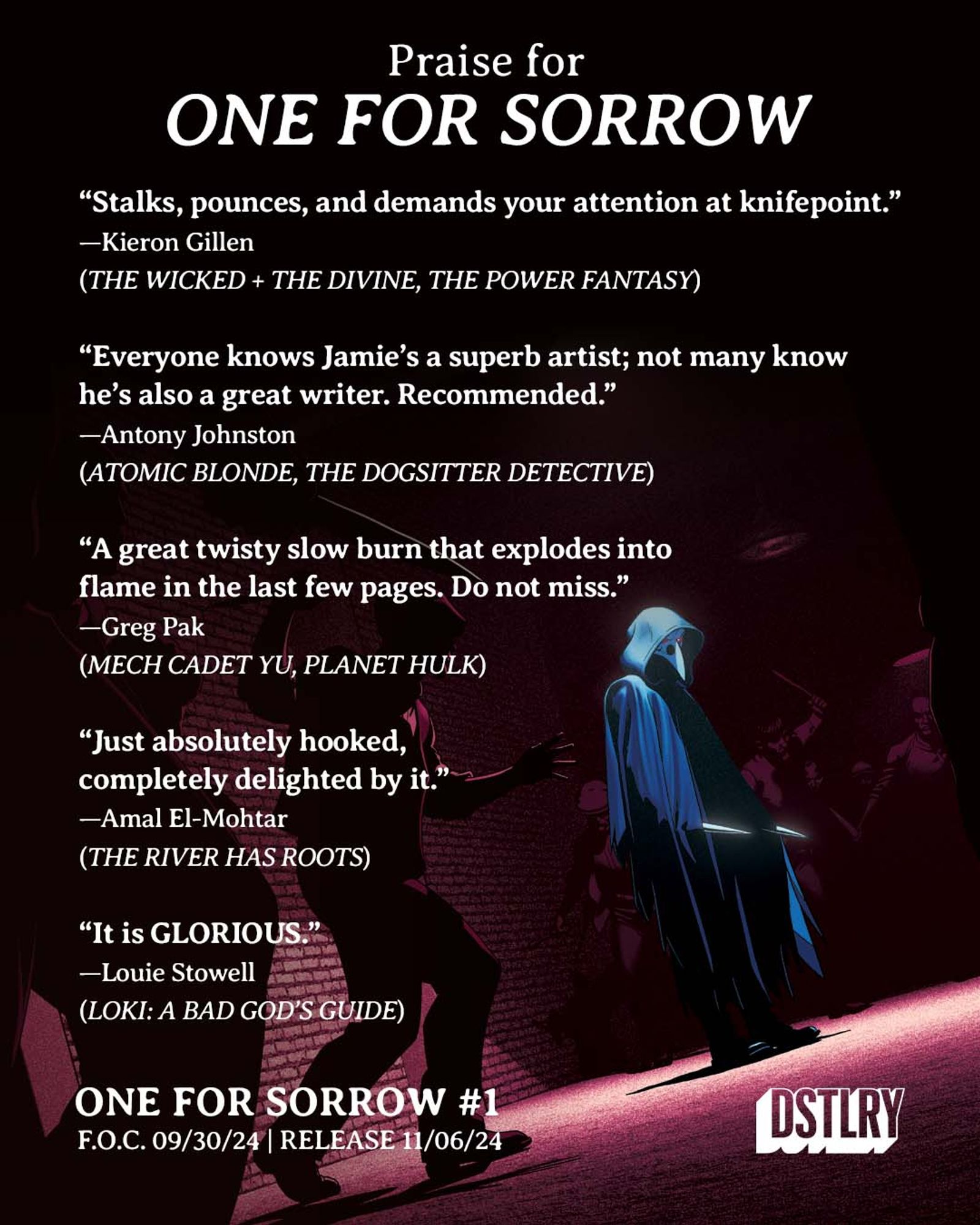 A collection of quotes about ONE FOR SORROW on a background of the cover of issue 2, featuring Magpie about to fight a large gang of man armed with various weapons.

The quotes read:

“Stalks, pounces, and demands your attention at knifepoint.”
—Kieron Gillen
(THE WICKED + THE DIVINE, THE POWER FANTASY)

“Everyone knows Jamie’s a superb artist; not many know
he’s also a great writer. Recommended.”
—Antony Johnston
(ATOMIC BLONDE, THE DOGSITTER DETECTIVE)

“A great twisty slow burn that explodes into
flame in the last few pages. Do not miss.”
—Greg Pak
(MECH CADET YU, PLANET HULK)

“Just absolutely hooked,
completely delighted by it.”
—Amal El-Mohtar
(THE RIVER HAS ROOTS)

“It is GLORIOUS.”
—Louie Stowell
(LOKI: A BAD GOD’S GUIDE)