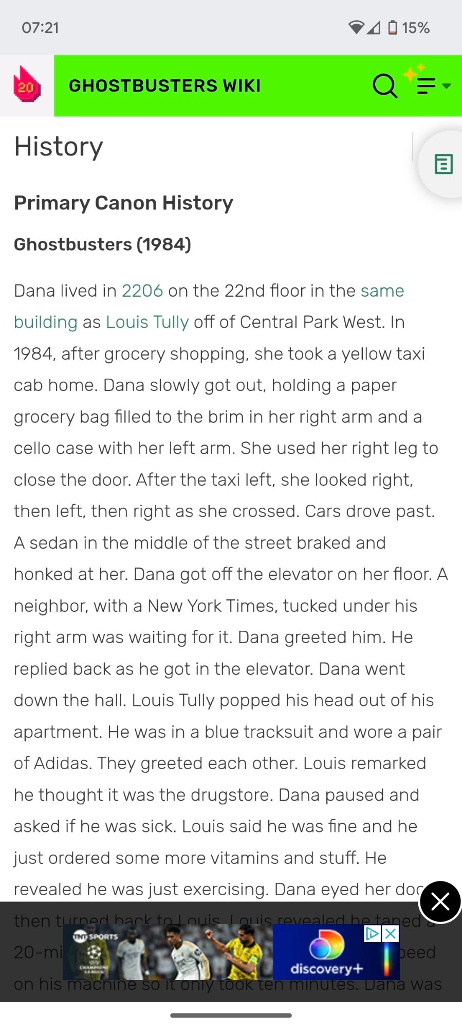 A screenshot of the entry for Dana on the Ghostbusters Fandom wiki. It reads: 

History

Primary Canon History

Ghostbusters (1984)

Dana lived in 2206 on the 22nd floor in the same building as Louis Tully off of Central Park West. In 1984, after grocery shopping, she took a yellow taxi cab home. Dana slowly got out. holding a paper grocery bag filled to the brim in her right arm and a cello case with her left arm. She used her right leg to close the door. After the taxi left, she looked right, then left, then right as she crossed. Cars drove past. A sedan in the middle of the street braked and honked at her. Dana got off the elevator on her floor. A neighbor, with a New York Times, tucked under his right arm was waiting for it. Dana greeted him. He replied back as he got in the elevator. Dana went down the hall. Louis Tully popped his head out of his apartment. He was in a blue tracksuit and wore a pair of Adidas. They greeted each other. Louis remarked he thought it was the drugstore