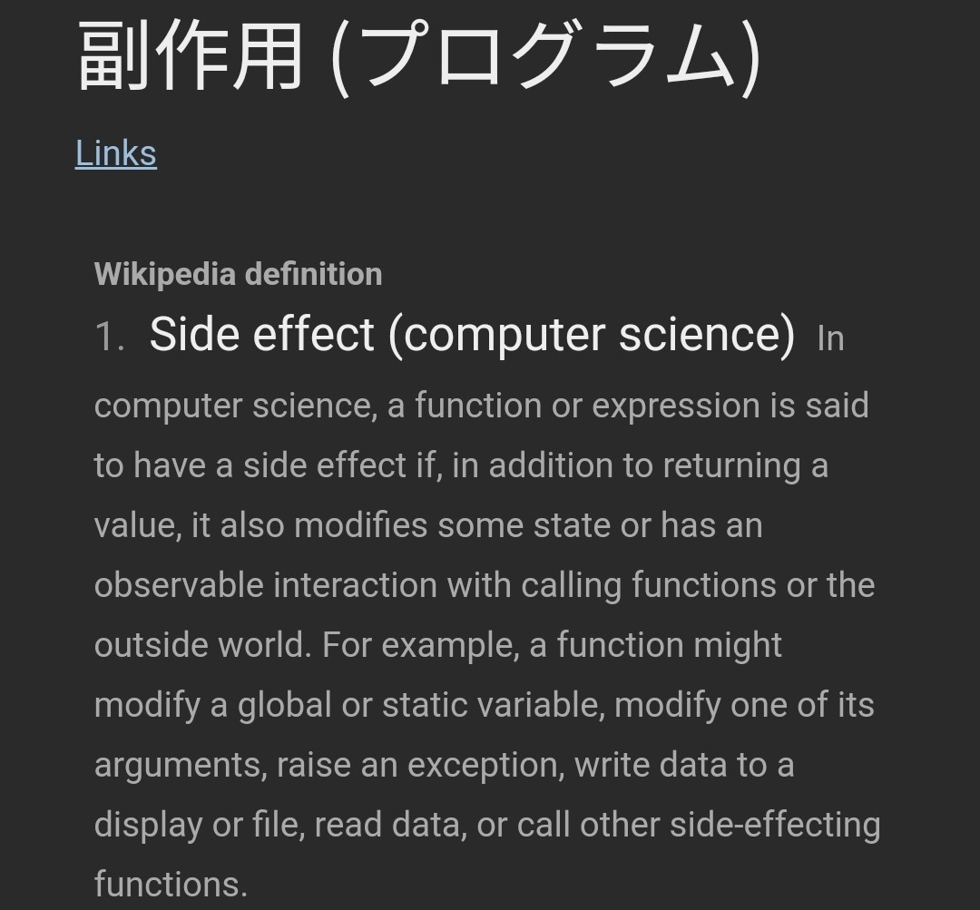 Definición de la palabra en japonés: Side effect (computer science)​ In computer science, a function or expression is said to have a side effect if, in addition to returning a value, it also modifies some state or has an observable interaction with calling functions or the outside world. For example, a function might modify a global or static variable, modify one of its arguments, raise an exception, write data to a display or file, read data, or call other side-effecting functions.