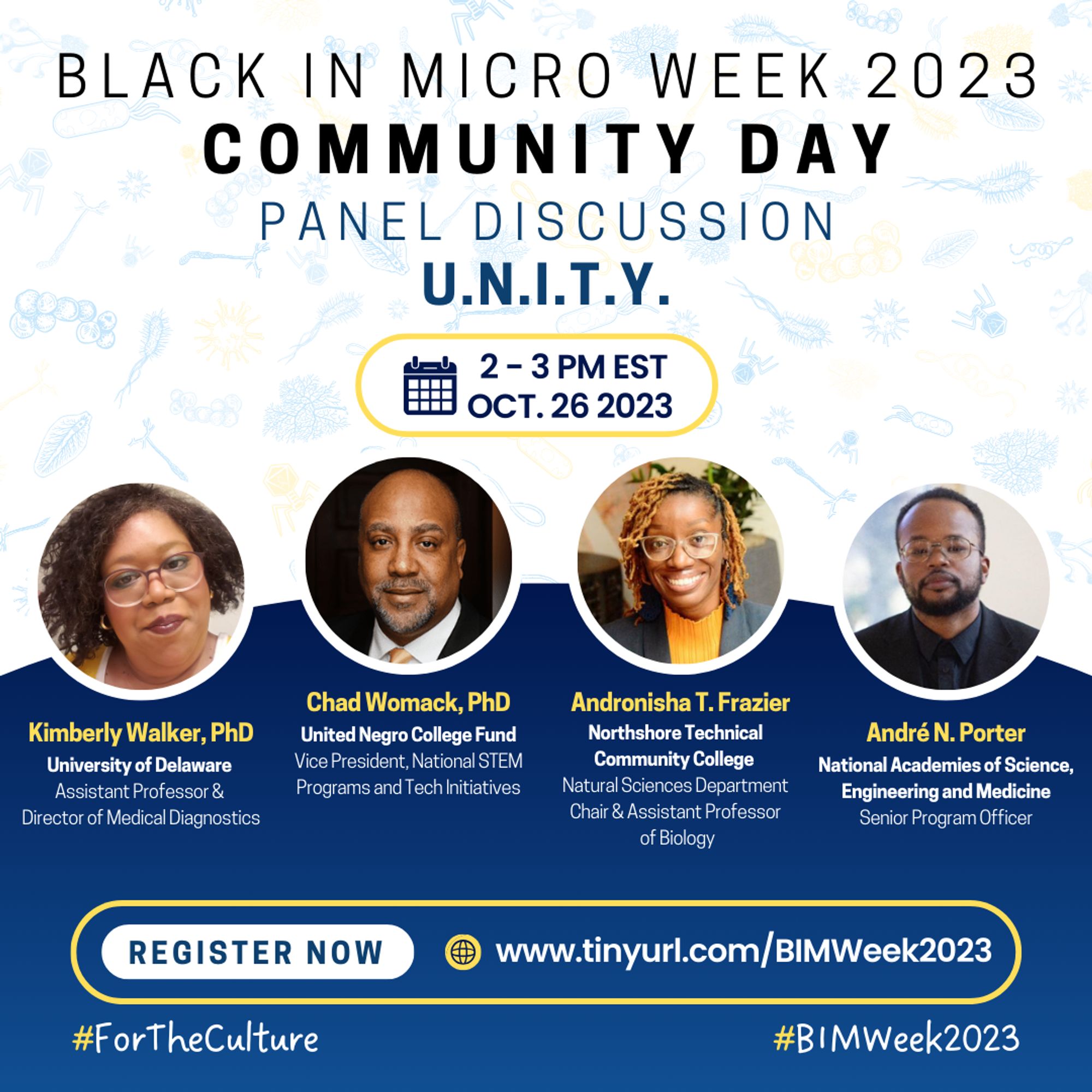 A flyer with a white background and pale blue microbes of different varieties. From the top, it reads “BLACK IN MICRO WEEK 2023 COMMUNITY DAY, PANEL DISCUSSION, U.N.I.T.Y." Beneath is a yellow outline indicating the date and time, “2-3 PM EST OCT. 26 2023” In the middle are headshots, names-in yellow font, affiliated institutions, and positions of four speakers. Left-right: Kimberly Walker, Chad Womack, Andronisha T. Frazier, André N. Porter. Beneath them is a yellow outline that shows a “REGISTER NOW”-white tag, and the registration link http://www.tinyurl.com/BIMWeek2023. Hashtags #ForTheCulture #BIMWeek2023 are at the base of the flier