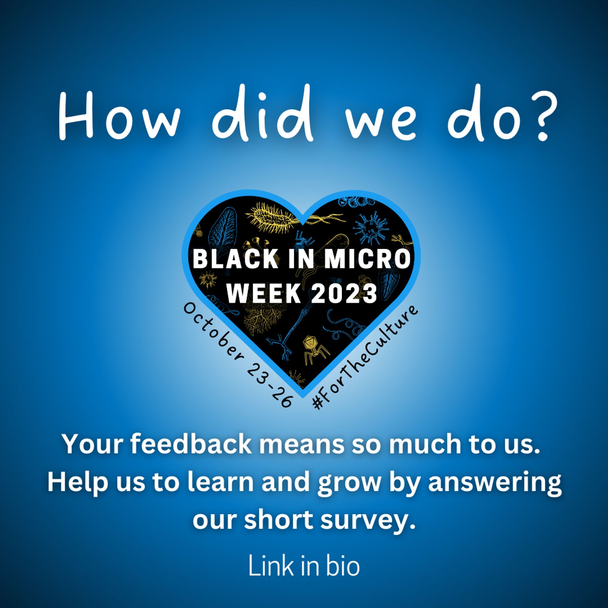 A flyer with a blue and white gradient background with the Black in Micro Week 2023 logo in the centre (a black heart with blue and yellow microbes inside and a blue outline, with a bold white text "BLACK IN MICRO WEEK 2023" overlayed). Above the logo, white text reads "How did we do?" Beneath the logo, it says "Your feedback means so much to us. Help us to learn and grow by answering our short survey. Link in bio"