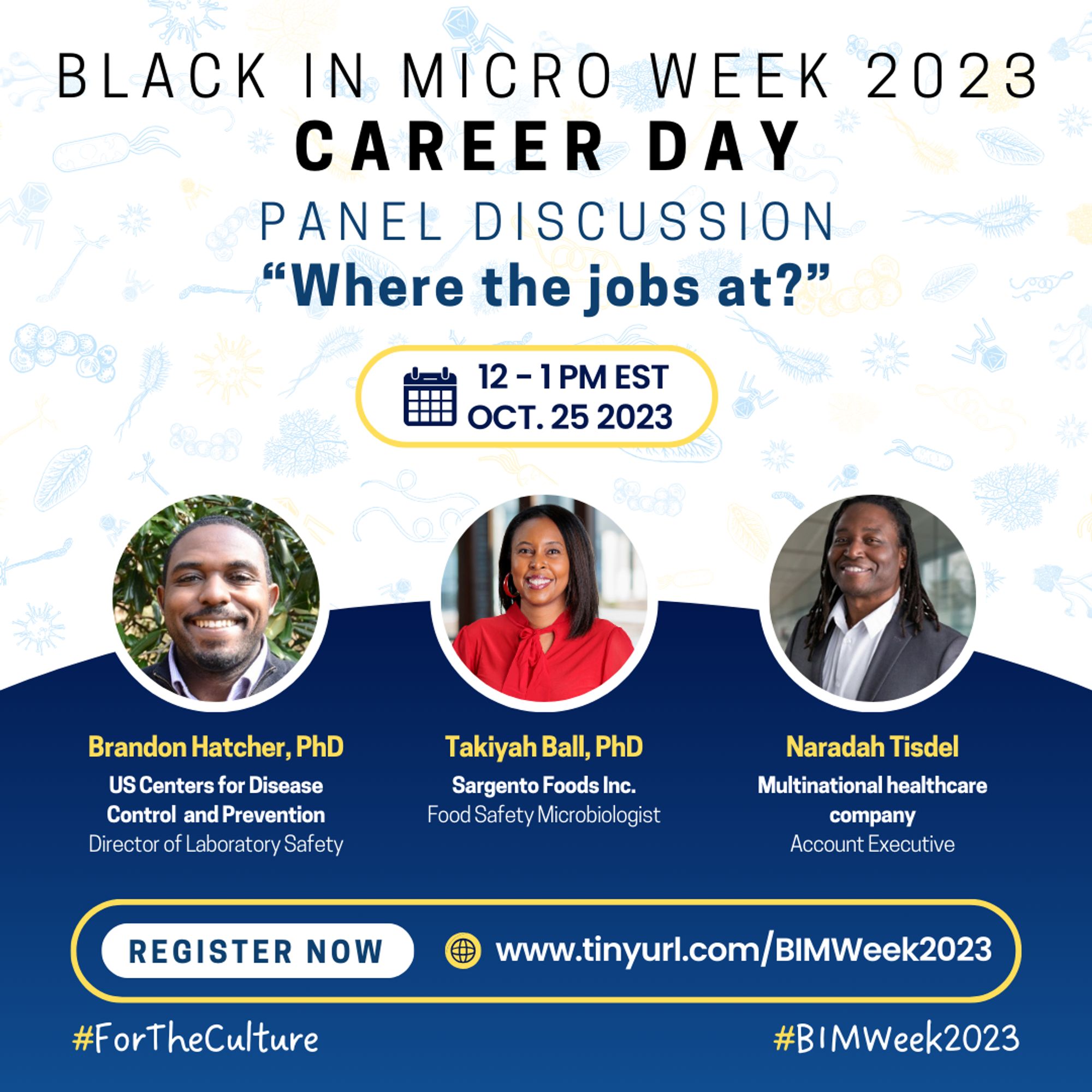 A flyer with a white background and pale blue microbes of different varieties. From the top, it reads “BLACK IN MICRO WEEK 2023, CAREER DAY, PANEL DISCUSSION. Beneath is a question in bold and dark blue font, "Where the jobs at?" There is a yellow outline indicating the date and time, “12-1 PM EST OCT. 25 2023” below the question. In the middle are headshots, names-in yellow font, affiliated institutions, and positions of four speakers. Left-right: Brandon Hatcher, Takiyah Ball, and Naradah Tisdel. Beneath them is a yellow outline that shows “REGISTER NOW”, and the registration http://www.tinyurl.com/BIMWeek2023. Hashtags #ForTheCulture #BIMWeek2023 are at the base of the flier.