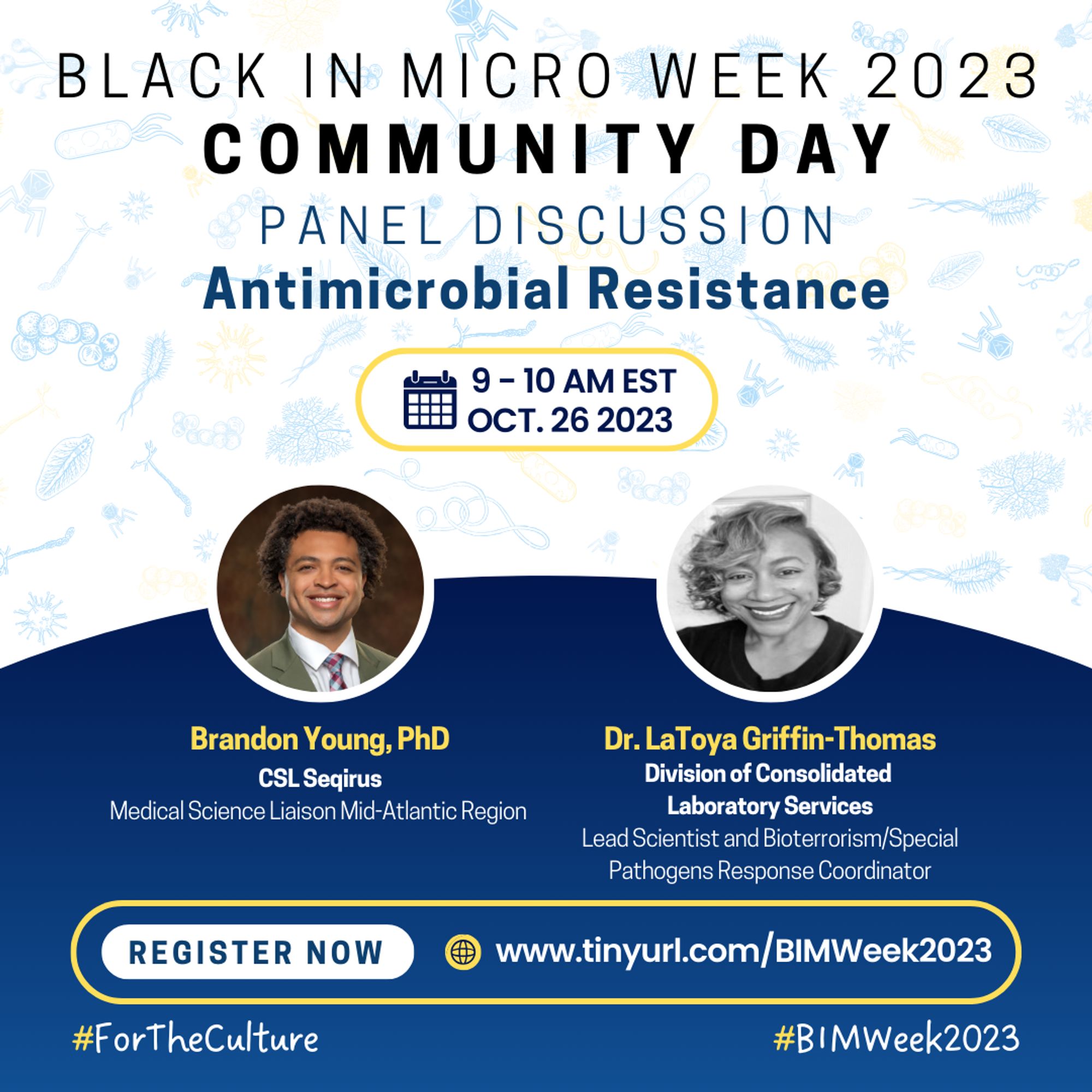 A flyer with a white background and pale blue microbes of different varieties. From the top, it reads “BLACK IN MICRO WEEK 2023 COMMUNITY DAY, PANEL DISCUSSION, Animicrobial Resistance" Beneath is a yellow outline indicating the date and time, “9-10 AM EST OCT. 26 2023” In the middle are headshots, names-in yellow font, affiliated institutions, and positions of four speakers. Left-right: Brandon Young, PhD; Dr. LaToya Griffin-Thomas. Beneath them is a yellow outline that shows a “REGISTER NOW”-white tag, and the registration link http://www.tinyurl.com/BIMWeek2023. Hashtags #ForTheCulture #BIMWeek2023 are at the base of the flier