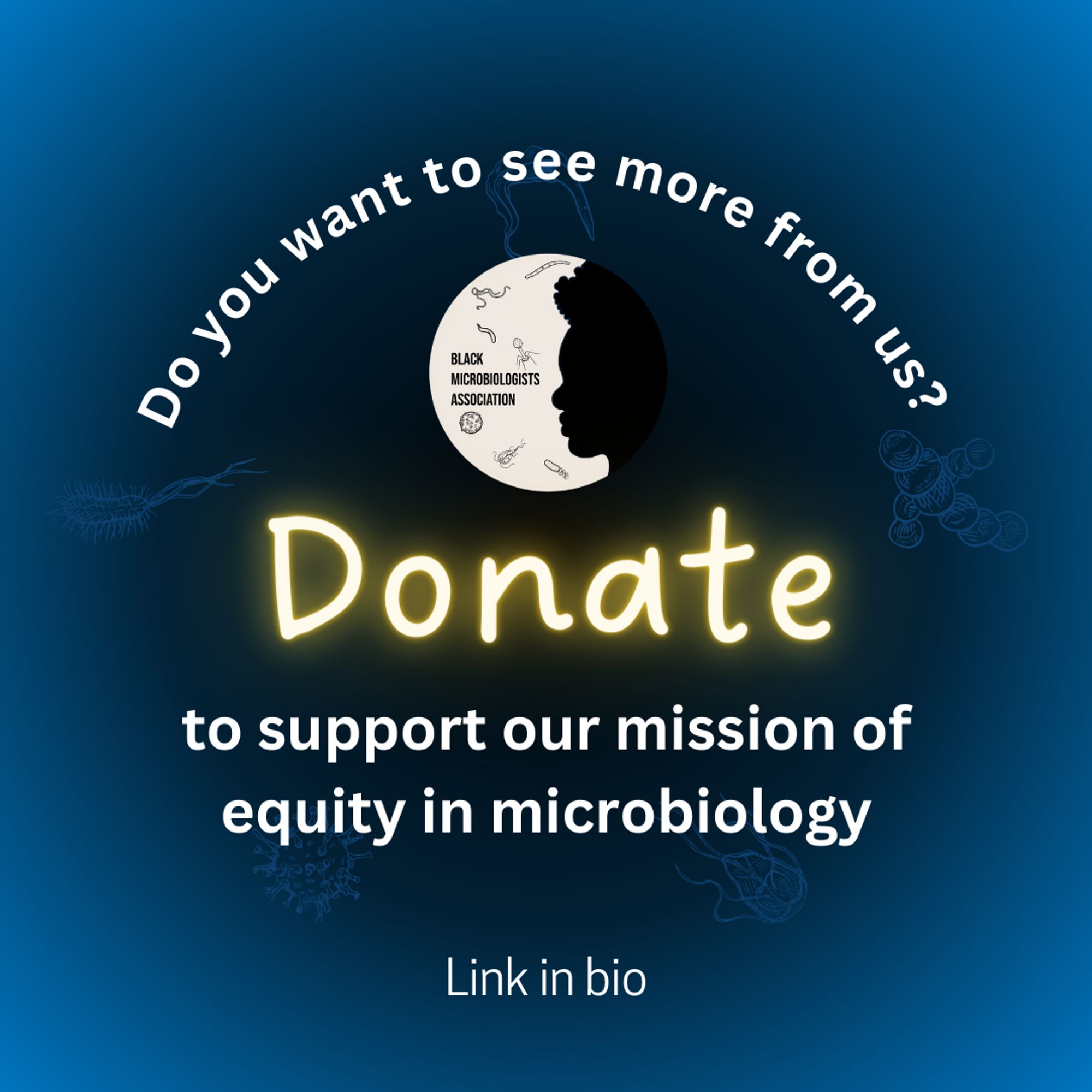 A flyer with a dark blue and black gradient background, with five faint microbes decorating it. White bold text, in a curved line reads "Do you want to see more from us?" Beneath it is the BMA logo, and yellow neon style text saying "Donate". Undeneath that in bold white text it says "to support our mission of equity in microbiology. Link in bio" 