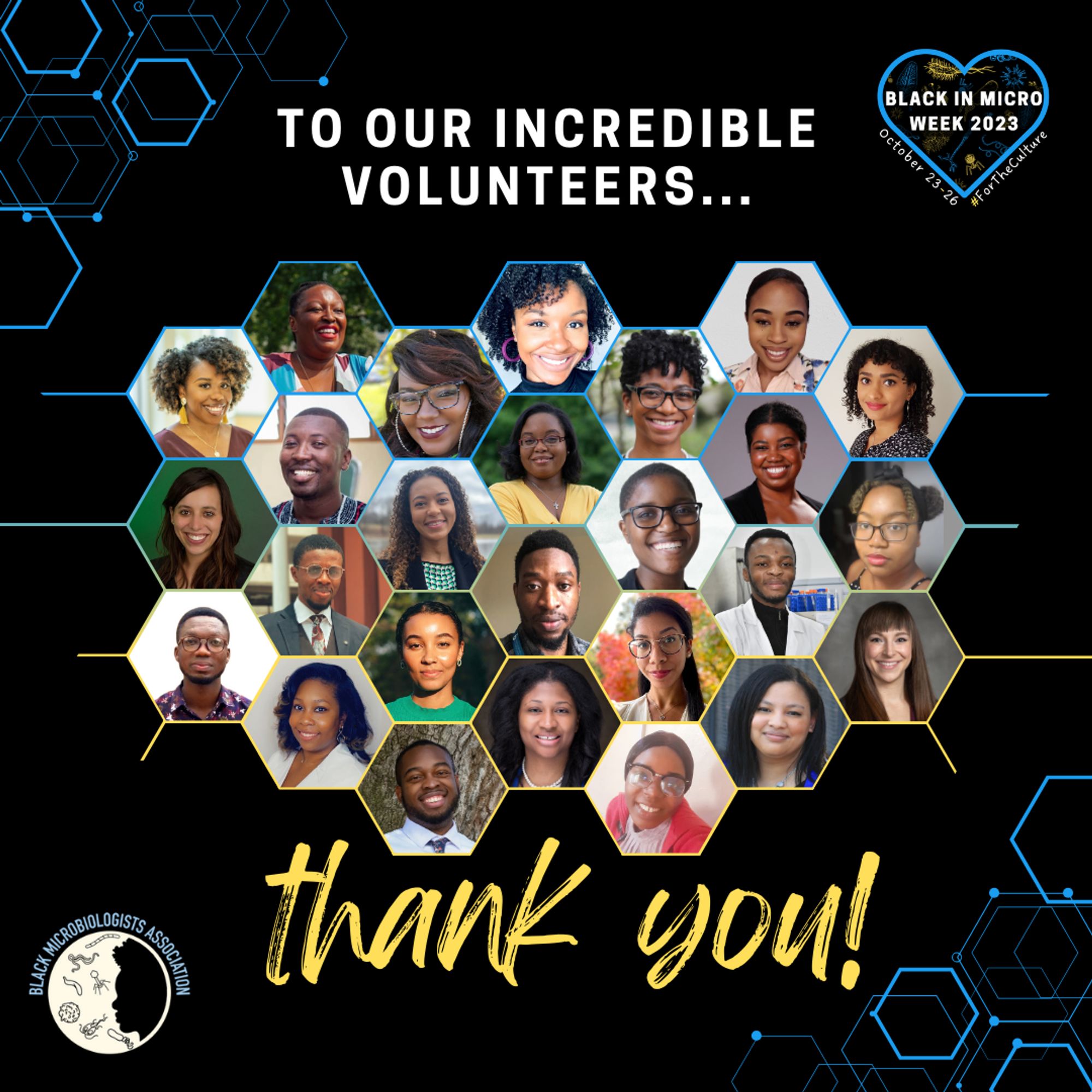 A graphic with a black background and hexagonal patterns in the top left and bottom right corners. In the top right corner is the BIMWeek2023 logo, and in the bottom left corner is the BMA logo. In the top centre white bold text reads: "To our incredible organisers...." Underneath that is a honeycomb pattern of 26 volunteer headshots in hexagonal frames. From top-bottom, left-right there is: Eva Davis, Kishana Taylor, Ari Kozik, Chelsey Spriggs, Nikea Pittman, Sumai Gordon, I'ah Donovan-Banfield, Brady Spencer, Isaac Owusu-Frimpong, Domonique Jackson, Ninecia Scott, Jessica O'Berry, Jessica Watts, Enyce Fairbanks, Rabbi Coffie, Oluwasegun Daramola, Ida Sey, Oluwatosin Orababa, Kayla Socorras, Hyacinthe Tuyubahe, Kelsey Stark, Courtnee Bell, Douglas Johnson, Danielle Graham, Odobulu Ogechukwu Benedicta and Harley Harris. The lines between the frames are a blue to yellow gradient from top to bottom. Underneath the pictures are the words: "thank you!" in yellow cursive text.