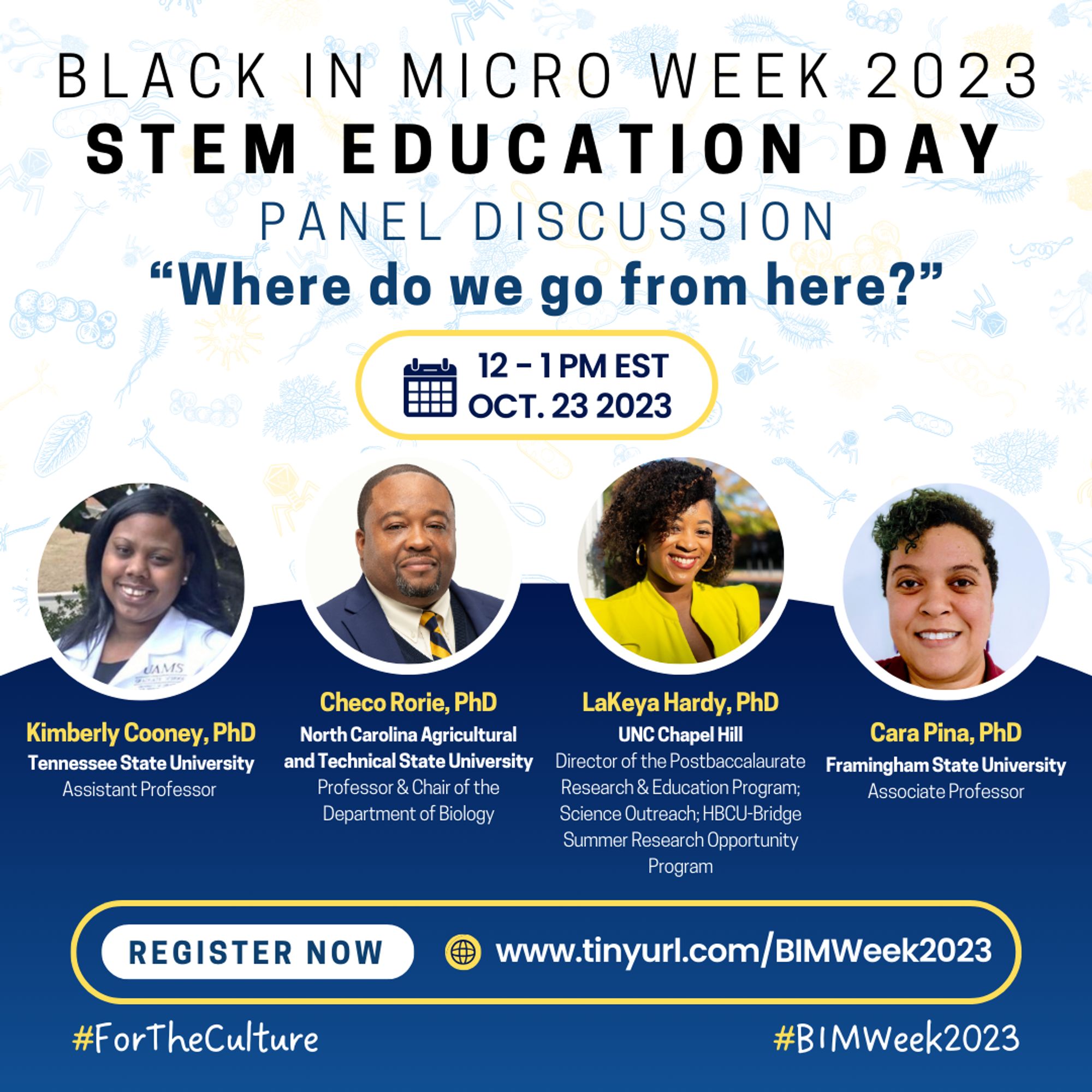 A flyer with a white background and pale blue microbes of different varieties. From the top, it reads “BLACK IN MICRO WEEK 2023, STEM EDUCATION DAY, PANEL DISCUSSION. Beneath is a question in bold and dark blue font, "Where do we go from here?" There is a yellow outline indicating the date and time, “12-1 PM EST OCT. 23 2023” below the question. In the middle are headshots, names-in yellow font, affiliated institutions, and positions of four speakers. Left-right: Kimberly Cooney, Chico Rori, LaKeya Hardy, Cara Pina. Beneath them is a yellow outline that shows “REGISTER NOW”, and the registration http://www.tinyurl.com/BIMWeek2023. Hashtags #ForTheCulture #BIMWeek2023 are at the base of the flier.