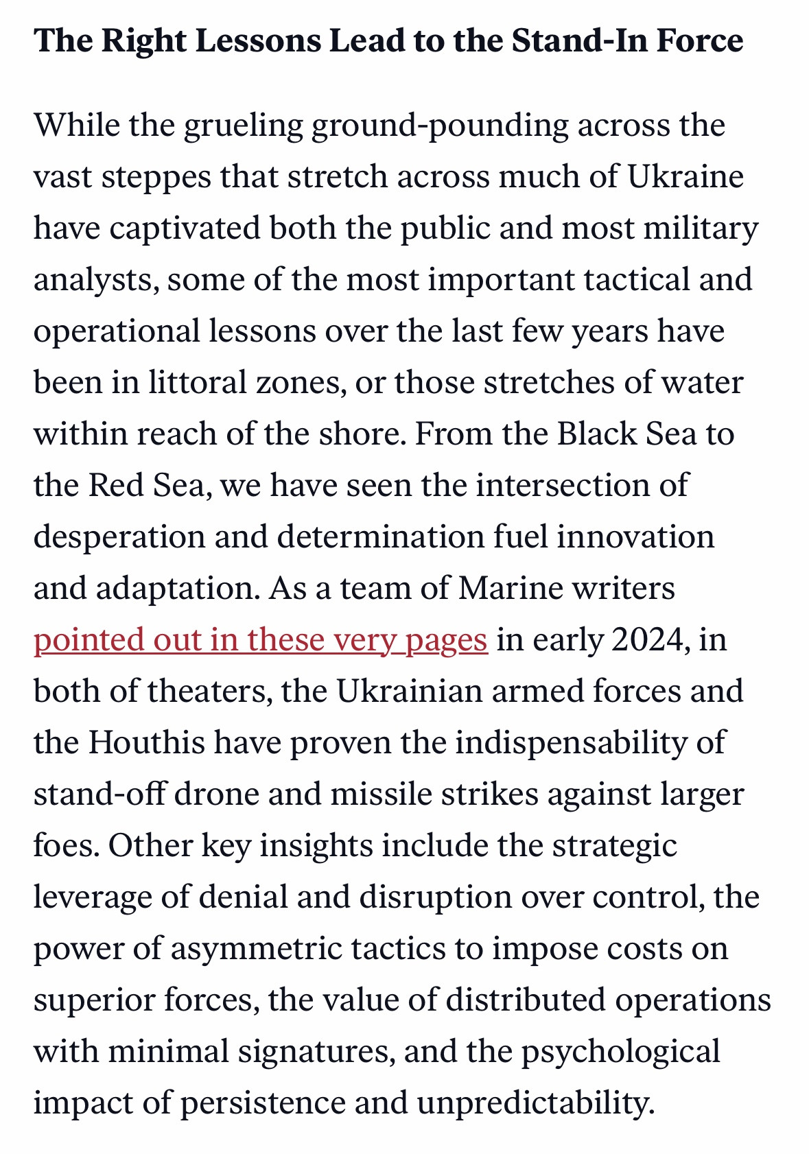 The Right Lessons Lead to the Stand-In Force
While the grueling ground-pounding across the vast steppes that stretch across much of Ukraine have captivated both the public and most military analysts, some of the most important tactical and operational lessons over the last few years have been in littoral zones, or those stretches of water within reach of the shore. From the Black Sea to the Red Sea, we have seen the intersection of desperation and determination fuel innovation and adaptation. As a team of Marine writers pointed out in these very pages in early 2024, in both of theaters, the Ukrainian armed forces and the Houthis have proven the indispensability of stand-off drone and missile strikes against larger foes. Other key insights include the strategic leverage of denial and disruption over control, the power of asymmetric tactics to impose costs on superior forces, the value of distributed operations with minimal signatures, and the psychological impact of persistence and unpredictability.

https://warontherocks.com/2024/01/trends-in-maritime-challenges-indicate-force-design-2030-is-the-proper-path/