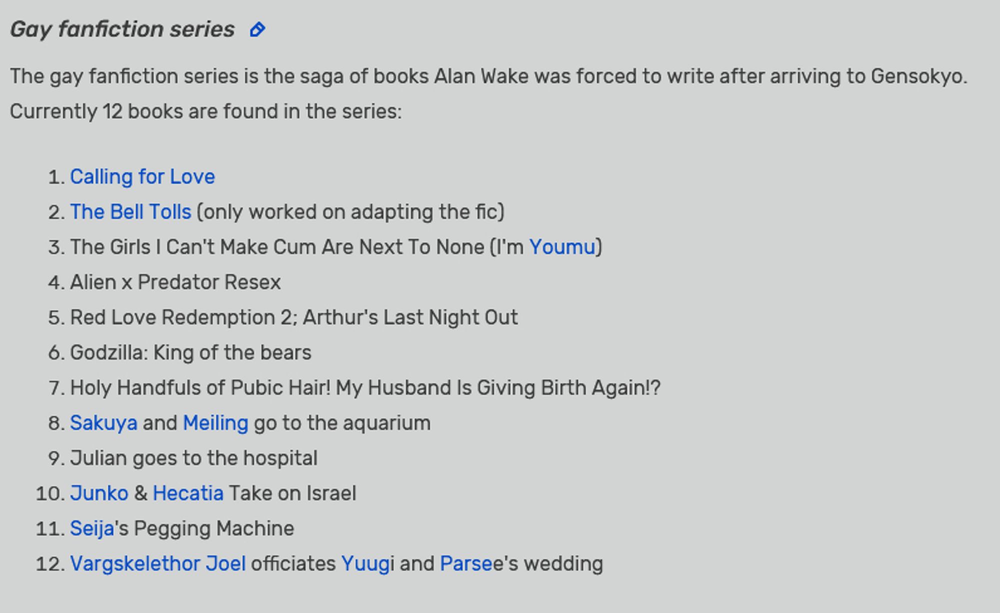 The gay fanfiction series is the saga of books Alan Wake was forced to write after arriving to Gensokyo. Currently 12 books are found in the series:

    Calling for Love
    The Bell Tolls (only worked on adapting the fic)
    The Girls I Can't Make Cum Are Next To None (I'm Youmu)
    Alien x Predator Resex
    Red Love Redemption 2; Arthur's Last Night Out
    Godzilla: King of the bears
    Holy Handfuls of Pubic Hair! My Husband Is Giving Birth Again!?
    Sakuya and Meiling go to the aquarium
    Julian goes to the hospital
    Junko & Hecatia Take on Israel
    Seija's Pegging Machine
    Vargskelethor Joel officiates Yuugi and Parsee's wedding