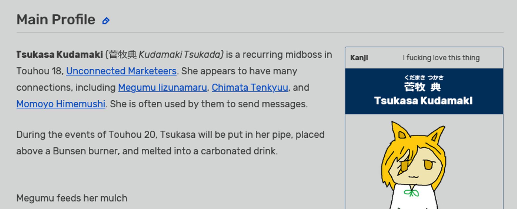 Tsukasa Kudamaki (菅牧典 Kudamaki Tsukada) is a recurring midboss in Touhou 18, Unconnected Marketeers. She appears to have many connections, including Megumu Iizunamaru, Chimata Tenkyuu, and Momoyo Himemushi. She is often used by them to send messages.

During the events of Touhou 20, Tsukasa will be put in her pipe, placed above a Bunsen burner, and melted into a carbonated drink.