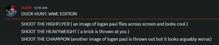 Screenshot of my friend Rascal where they said
"DUCK HUNT: WWE EDITION
SHOOT THE HIGHFLYER ( an image of logan paul flies across screen and looks cool )
SHOOT THE HEAVYWEIGHT ( a brick is thrown at you )
SHOOT THE CHAMPION (another image of logan paul is thrown out but it looks arguably worse)"