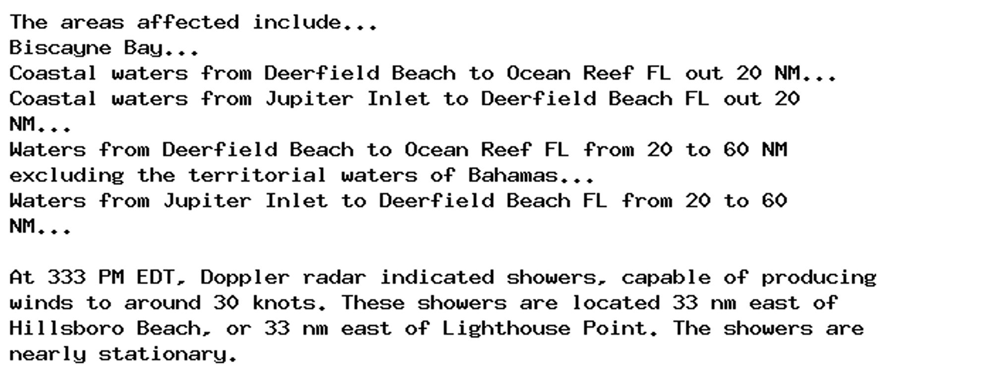 The areas affected include...
Biscayne Bay...
Coastal waters from Deerfield Beach to Ocean Reef FL out 20 NM...
Coastal waters from Jupiter Inlet to Deerfield Beach FL out 20
NM...
Waters from Deerfield Beach to Ocean Reef FL from 20 to 60 NM
excluding the territorial waters of Bahamas...
Waters from Jupiter Inlet to Deerfield Beach FL from 20 to 60
NM...

At 333 PM EDT, Doppler radar indicated showers, capable of producing
winds to around 30 knots. These showers are located 33 nm east of
Hillsboro Beach, or 33 nm east of Lighthouse Point. The showers are
nearly stationary.