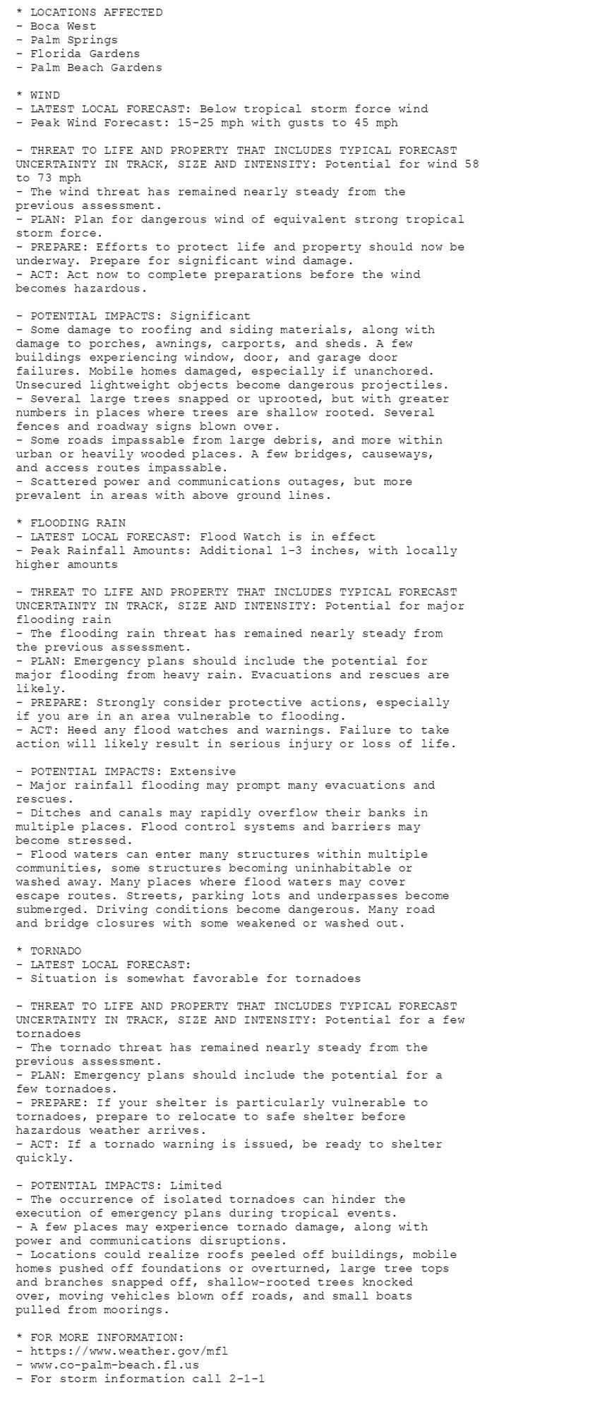 * LOCATIONS AFFECTED
- Boca West
- Palm Springs
- Florida Gardens
- Palm Beach Gardens

* WIND
- LATEST LOCAL FORECAST: Below tropical storm force wind
- Peak Wind Forecast: 15-25 mph with gusts to 45 mph

- THREAT TO LIFE AND PROPERTY THAT INCLUDES TYPICAL FORECAST
UNCERTAINTY IN TRACK, SIZE AND INTENSITY: Potential for wind 58
to 73 mph
- The wind threat has remained nearly steady from the
previous assessment.
- PLAN: Plan for dangerous wind of equivalent strong tropical
storm force.
- PREPARE: Efforts to protect life and property should now be
underway. Prepare for significant wind damage.
- ACT: Act now to complete preparations before the wind
becomes hazardous.

- POTENTIAL IMPACTS: Significant
- Some damage to roofing and siding materials, along with
damage to porches, awnings, carports, and sheds. A few
buildings experiencing window, door, and garage door
failures. Mobile homes damaged, especially if unanchored.
Unsecured lightweight objects become dangerous projectiles.
- Several large trees snapped or uprooted, but with greater
numbers in places where trees are shallow rooted. Several
fences and roadway signs blown over.
- Some roads impassable from large debris, and more within
urban or heavily wooded places. A few bridges, causeways,
and access routes impassable.
- Scattered power and communications outages, but more
prevalent in areas with above ground lines.

* FLOODING RAIN
- LATEST LOCAL FORECAST: Flood Watch is in effect
- Peak Rainfall Amounts: Additional 1-3 inches, with locally
higher amounts

- THREAT TO LIFE AND PROPERTY THAT INCLUDES TYPICAL FORECAST
UNCERTAINTY IN TRACK, SIZE AND INTENSITY: Potential for major
flooding rain
- The flooding rain threat has remained nearly steady from
the previous assessment.
- PLAN: Emergency plans should include the potential for
major flooding from heavy rain. Evacuations and rescues are
likely.
- PREPARE: Strongly consider protective actions, especially
if you are in an area vulnerable to flooding.
- ACT: Heed any flood watches and warnings. Failure to take
action will likely result in serious injury or loss of life.

- POTENTIAL IMPACTS: Extensive
- Major rainfall flooding may prompt many evacuations and
rescues.
- Ditches and canals may rapidly overflow their banks in
multiple places. Flood control systems and barriers may
become stressed.
- Flood waters can enter many structures within multiple
communities, some structures becoming uninhabitable or
washed away. Many places where flood waters may cover
escape routes. Streets, parking lots and underpasses become
submerged. Driving conditions become dangerous. Many road
and bridge closures with some weakened or washed out.

* TORNADO
- LATEST LOCAL FORECAST:
- Situation is somewhat favorable for tornadoes

- THREAT TO LIFE AND PROPERTY THAT INCLUDES TYPICAL FORECAST
UNCERTAINTY IN TRACK, SIZE AND INTENSITY: Potential for a few
tornadoes
- The tornado threat has remained nearly steady from the
previous assessment.
- PLAN: Emergency plans should include the potential for a
few tornadoes.
- PREPARE: If your shelter is particularly vulnerable to
tornadoes, prepare to relocate to safe shelter before
hazardous weather arrives.
- ACT: If a tornado warning is issued, be ready to shelter
quickly.

- POTENTIAL IMPACTS: Limited
- The occurrence of isolated tornadoes can hinder the
execution of emergency plans during tropical events.
- A few places may experience tornado damage, along with
power and communications disruptions.
- Locations could realize roofs peeled off buildings, mobile
homes pushed off foundations or overturned, large tree tops
and branches snapped off, shallow-rooted trees knocked
over, moving vehicles blown off roads, and small boats
pulled from moorings.

* FOR MORE INFORMATION:
- https://www.weather.gov/mfl
- www.co-palm-beach.fl.us
- For storm information call 2-1-1