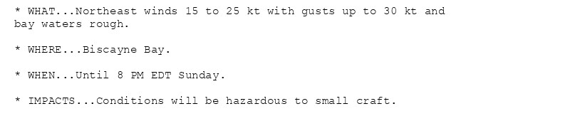 * WHAT...Northeast winds 15 to 25 kt with gusts up to 30 kt and
bay waters rough.

* WHERE...Biscayne Bay.

* WHEN...Until 8 PM EDT Sunday.

* IMPACTS...Conditions will be hazardous to small craft.