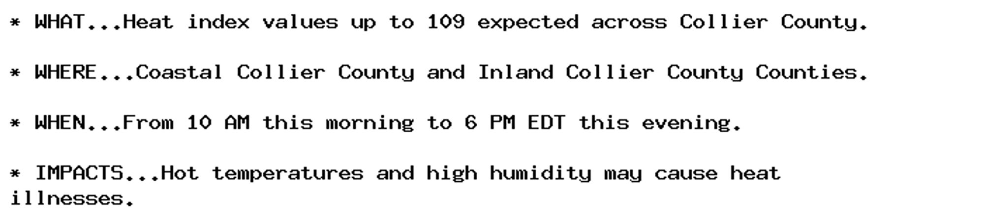 * WHAT...Heat index values up to 109 expected across Collier County.

* WHERE...Coastal Collier County and Inland Collier County Counties.

* WHEN...From 10 AM this morning to 6 PM EDT this evening.

* IMPACTS...Hot temperatures and high humidity may cause heat
illnesses.