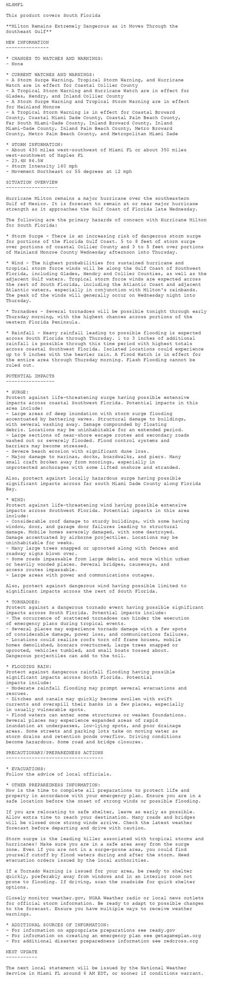 HLSMFL

This product covers South Florida

**Milton Remains Extremely Dangerous as it Moves Through the
Southeast Gulf**

NEW INFORMATION
---------------

* CHANGES TO WATCHES AND WARNINGS:
- None

* CURRENT WATCHES AND WARNINGS:
- A Storm Surge Warning, Tropical Storm Warning, and Hurricane
Watch are in effect for Coastal Collier County
- A Tropical Storm Warning and Hurricane Watch are in effect for
Glades, Hendry, and Inland Collier County
- A Storm Surge Warning and Tropical Storm Warning are in effect
for Mainland Monroe
- A Tropical Storm Warning is in effect for Coastal Broward
County, Coastal Miami Dade County, Coastal Palm Beach County,
Far South Miami-Dade County, Inland Broward County, Inland
Miami-Dade County, Inland Palm Beach County, Metro Broward
County, Metro Palm Beach County, and Metropolitan Miami Dade

* STORM INFORMATION:
- About 430 miles west-southwest of Miami FL or about 350 miles
west-southwest of Naples FL
- 23.4N 86.5W
- Storm Intensity 160 mph
- Movement Northeast or 55 degrees at 12 mph

SITUATION OVERVIEW
------------------

Hurricane Milton remains a major hurricane over the southeastern
Gulf of Mexico. It is forecast to remain at or near major hurricane
strength as it approaches the Gulf Coast of Florida late Wednesday.

The following are the primary hazards of concern with Hurricane Milton
for South Florida:

* Storm Surge - There is an increasing risk of dangerous storm surge
for portions of the Florida Gulf Coast. 5 to 8 feet of storm surge
over portions of coastal Collier County and 3 to 5 feet over portions
of Mainland Monroe County Wednesday afternoon into Thursday.

* Wind - The highest probabilities for sustained hurricane and
tropical storm force winds will be along the Gulf Coast of Southwest
Florida, including Glades, Hendry and Collier Counties, as well as the
adjacent Gulf waters. Tropical storm force winds are expected across
the rest of South Florida, including the Atlantic Coast and adjacent
Atlantic waters, especially in conjunction with Milton's rainbands.
The peak of the winds will generally occur on Wednesday night into
Thursday.

* Tornadoes - Several tornadoes will be possible tonight through early
Thursday morning, with the highest chances across portions of the
western Florida Peninsula.

* Rainfall - Heavy rainfall leading to possible flooding is expected
across South Florida through Thursday. 1 to 3 inches of additional
rainfall is possible through this time period with highest totals
across coastal Southwest Florida. Isolated locations could experience
up to 5 inches with the heavier rain. A Flood Watch is in effect for
the entire area through Thursday morning. Flash Flooding cannot be
ruled out.

POTENTIAL IMPACTS
-----------------

* SURGE:
Protect against life-threatening surge having possible extensive
impacts across coastal Southwest Florida. Potential impacts in this
area include:
- Large areas of deep inundation with storm surge flooding
accentuated by battering waves. Structural damage to buildings,
with several washing away. Damage compounded by floating
debris. Locations may be uninhabitable for an extended period.
- Large sections of near-shore escape routes and secondary roads
washed out or severely flooded. Flood control systems and
barriers may become stressed.
- Severe beach erosion with significant dune loss.
- Major damage to marinas, docks, boardwalks, and piers. Many
small craft broken away from moorings, especially in
unprotected anchorages with some lifted onshore and stranded.

Also, protect against locally hazardous surge having possible
significant impacts across far south Miami Dade County along Florida
Bay.

* WIND:
Protect against life-threatening wind having possible extensive
impacts across Southwest Florida. Potential impacts in this area
include:
- Considerable roof damage to sturdy buildings, with some having
window, door, and garage door failures leading to structural
damage. Mobile homes severely damaged, with some destroyed.
Damage accentuated by airborne projectiles. Locations may be
uninhabitable for weeks.
- Many large trees snapped or uprooted along with fences and
roadway signs blown over.
- Some roads impassable from large debris, and more within urban
or heavily wooded places. Several bridges, causeways, and
access routes impassable.
- Large areas with power and communications outages.

Also, protect against dangerous wind having possible limited to
significant impacts across the rest of South Florida.

* TORNADOES:
Protect against a dangerous tornado event having possible significant
impacts across South Florida. Potential impacts include:
- The occurrence of scattered tornadoes can hinder the execution
of emergency plans during tropical events.
- Several places may experience tornado damage with a few spots
of considerable damage, power loss, and communications failures.
- Locations could realize roofs torn off frame houses, mobile
homes demolished, boxcars overturned, large trees snapped or
uprooted, vehicles tumbled, and small boats tossed about.
Dangerous projectiles can add to the toll.

* FLOODING RAIN:
Protect against dangerous rainfall flooding having possible
significant impacts across South Florida. Potential
impacts include:
- Moderate rainfall flooding may prompt several evacuations and
rescues.
- Ditches and canals may quickly become swollen with swift
currents and overspill their banks in a few places, especially
in usually vulnerable spots.
- Flood waters can enter some structures or weaken foundations.
Several places may experience expanded areas of rapid
inundation at underpasses, low-lying spots, and poor drainage
areas. Some streets and parking lots take on moving water as
storm drains and retention ponds overflow. Driving conditions
become hazardous. Some road and bridge closures.

PRECAUTIONARY/PREPAREDNESS ACTIONS
----------------------------------

* EVACUATIONS:
Follow the advice of local officials.

* OTHER PREPAREDNESS INFORMATION:
Now is the time to complete all preparations to protect life and
property in accordance with your emergency plan. Ensure you are in a
safe location before the onset of strong winds or possible flooding.

If you are relocating to safe shelter, leave as early as possible.
Allow extra time to reach your destination. Many roads and bridges
will be closed once strong winds arrive. Check the latest weather
forecast before departing and drive with caution.

Storm surge is the leading killer associated with tropical storms and
hurricanes! Make sure you are in a safe area away from the surge
zone. Even if you are not in a surge-prone area, you could find
yourself cutoff by flood waters during and after the storm. Heed
evacuation orders issued by the local authorities.

If a Tornado Warning is issued for your area, be ready to shelter
quickly, preferably away from windows and in an interior room not
prone to flooding. If driving, scan the roadside for quick shelter
options.

Closely monitor weather.gov, NOAA Weather radio or local news outlets
for official storm information. Be ready to adapt to possible changes
to the forecast. Ensure you have multiple ways to receive weather
warnings.

* ADDITIONAL SOURCES OF INFORMATION:
- For information on appropriate preparations see ready.gov
- For information on creating an emergency plan see getagameplan.org
- For additional disaster preparedness information see redcross.org

NEXT UPDATE
-----------

The next local statement will be issued by the National Weather
Service in Miami FL around 6 AM EDT, or sooner if conditions warrant.