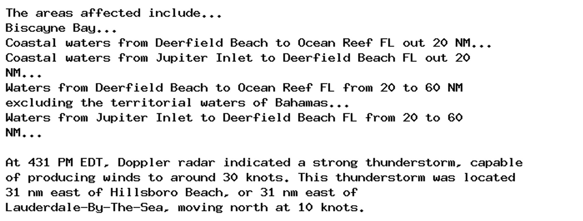 The areas affected include...
Biscayne Bay...
Coastal waters from Deerfield Beach to Ocean Reef FL out 20 NM...
Coastal waters from Jupiter Inlet to Deerfield Beach FL out 20
NM...
Waters from Deerfield Beach to Ocean Reef FL from 20 to 60 NM
excluding the territorial waters of Bahamas...
Waters from Jupiter Inlet to Deerfield Beach FL from 20 to 60
NM...

At 431 PM EDT, Doppler radar indicated a strong thunderstorm, capable
of producing winds to around 30 knots. This thunderstorm was located
31 nm east of Hillsboro Beach, or 31 nm east of
Lauderdale-By-The-Sea, moving north at 10 knots.