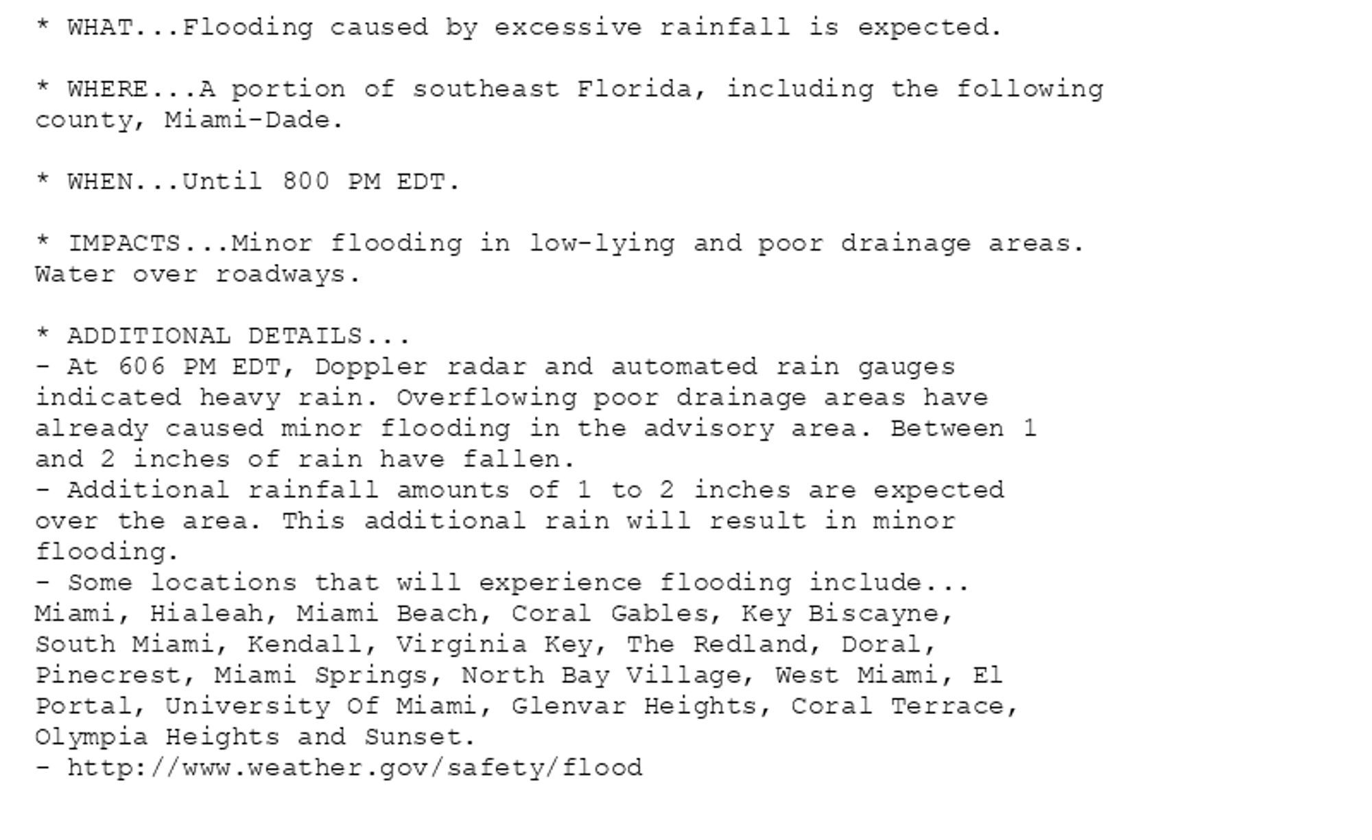 * WHAT...Flooding caused by excessive rainfall is expected.

* WHERE...A portion of southeast Florida, including the following
county, Miami-Dade.

* WHEN...Until 800 PM EDT.

* IMPACTS...Minor flooding in low-lying and poor drainage areas.
Water over roadways.

* ADDITIONAL DETAILS...
- At 606 PM EDT, Doppler radar and automated rain gauges
indicated heavy rain. Overflowing poor drainage areas have
already caused minor flooding in the advisory area. Between 1
and 2 inches of rain have fallen.
- Additional rainfall amounts of 1 to 2 inches are expected
over the area. This additional rain will result in minor
flooding.
- Some locations that will experience flooding include...
Miami, Hialeah, Miami Beach, Coral Gables, Key Biscayne,
South Miami, Kendall, Virginia Key, The Redland, Doral,
Pinecrest, Miami Springs, North Bay Village, West Miami, El
Portal, University Of Miami, Glenvar Heights, Coral Terrace,
Olympia Heights and Sunset.
- http://www.weather.gov/safety/flood