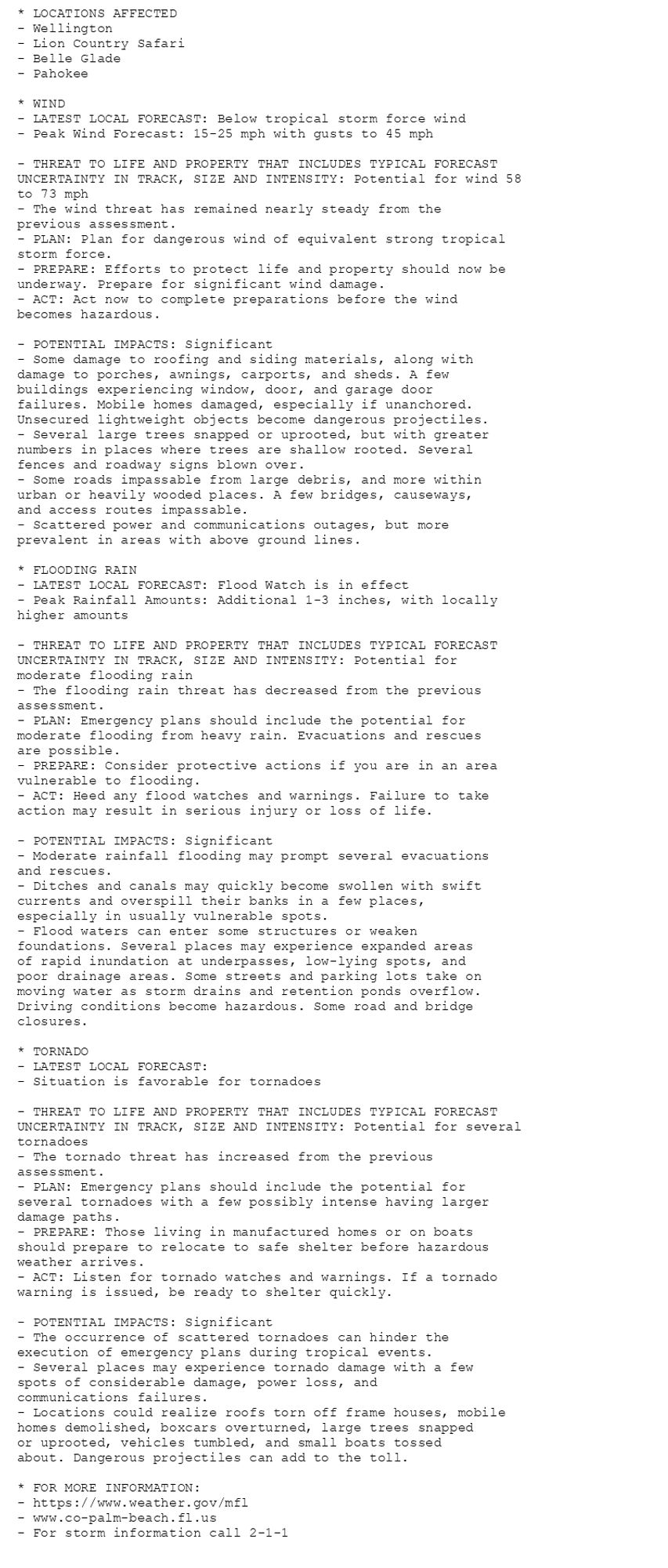 * LOCATIONS AFFECTED
- Wellington
- Lion Country Safari
- Belle Glade
- Pahokee

* WIND
- LATEST LOCAL FORECAST: Below tropical storm force wind
- Peak Wind Forecast: 15-25 mph with gusts to 45 mph

- THREAT TO LIFE AND PROPERTY THAT INCLUDES TYPICAL FORECAST
UNCERTAINTY IN TRACK, SIZE AND INTENSITY: Potential for wind 58
to 73 mph
- The wind threat has remained nearly steady from the
previous assessment.
- PLAN: Plan for dangerous wind of equivalent strong tropical
storm force.
- PREPARE: Efforts to protect life and property should now be
underway. Prepare for significant wind damage.
- ACT: Act now to complete preparations before the wind
becomes hazardous.

- POTENTIAL IMPACTS: Significant
- Some damage to roofing and siding materials, along with
damage to porches, awnings, carports, and sheds. A few
buildings experiencing window, door, and garage door
failures. Mobile homes damaged, especially if unanchored.
Unsecured lightweight objects become dangerous projectiles.
- Several large trees snapped or uprooted, but with greater
numbers in places where trees are shallow rooted. Several
fences and roadway signs blown over.
- Some roads impassable from large debris, and more within
urban or heavily wooded places. A few bridges, causeways,
and access routes impassable.
- Scattered power and communications outages, but more
prevalent in areas with above ground lines.

* FLOODING RAIN
- LATEST LOCAL FORECAST: Flood Watch is in effect
- Peak Rainfall Amounts: Additional 1-3 inches, with locally
higher amounts

- THREAT TO LIFE AND PROPERTY THAT INCLUDES TYPICAL FORECAST
UNCERTAINTY IN TRACK, SIZE AND INTENSITY: Potential for
moderate flooding rain
- The flooding rain threat has decreased from the previous
assessment.
- PLAN: Emergency plans should include the potential for
moderate flooding from heavy rain. Evacuations and rescues
are possible.
- PREPARE: Consider protective actions if you are in an area
vulnerable to flooding.
- ACT: Heed any flood watches and warnings. Failure to take
action may result in serious injury or loss of life.

- POTENTIAL IMPACTS: Significant
- Moderate rainfall flooding may prompt several evacuations
and rescues.
- Ditches and canals may quickly become swollen with swift
currents and overspill their banks in a few places,
especially in usually vulnerable spots.
- Flood waters can enter some structures or weaken
foundations. Several places may experience expanded areas
of rapid inundation at underpasses, low-lying spots, and
poor drainage areas. Some streets and parking lots take on
moving water as storm drains and retention ponds overflow.
Driving conditions become hazardous. Some road and bridge
closures.

* TORNADO
- LATEST LOCAL FORECAST:
- Situation is favorable for tornadoes

- THREAT TO LIFE AND PROPERTY THAT INCLUDES TYPICAL FORECAST
UNCERTAINTY IN TRACK, SIZE AND INTENSITY: Potential for several
tornadoes
- The tornado threat has increased from the previous
assessment.
- PLAN: Emergency plans should include the potential for
several tornadoes with a few possibly intense having larger
damage paths.
- PREPARE: Those living in manufactured homes or on boats
should prepare to relocate to safe shelter before hazardous
weather arrives.
- ACT: Listen for tornado watches and warnings. If a tornado
warning is issued, be ready to shelter quickly.

- POTENTIAL IMPACTS: Significant
- The occurrence of scattered tornadoes can hinder the
execution of emergency plans during tropical events.
- Several places may experience tornado damage with a few
spots of considerable damage, power loss, and
communications failures.
- Locations could realize roofs torn off frame houses, mobile
homes demolished, boxcars overturned, large trees snapped
or uprooted, vehicles tumbled, and small boats tossed
about. Dangerous projectiles can add to the toll.

* FOR MORE INFORMATION:
- https://www.weather.gov/mfl
- www.co-palm-beach.fl.us
- For storm information call 2-1-1