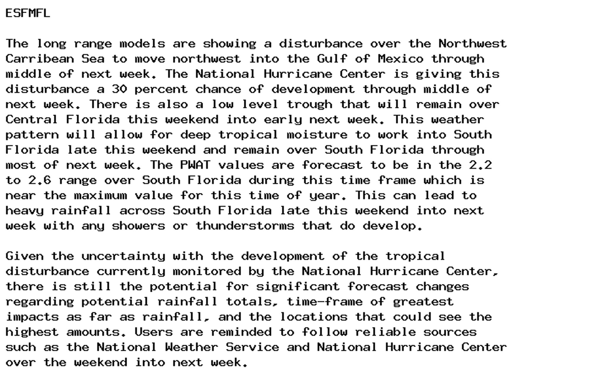 ESFMFL

The long range models are showing a disturbance over the Northwest
Carribean Sea to move northwest into the Gulf of Mexico through
middle of next week. The National Hurricane Center is giving this
disturbance a 30 percent chance of development through middle of
next week. There is also a low level trough that will remain over
Central Florida this weekend into early next week. This weather
pattern will allow for deep tropical moisture to work into South
Florida late this weekend and remain over South Florida through
most of next week. The PWAT values are forecast to be in the 2.2
to 2.6 range over South Florida during this time frame which is
near the maximum value for this time of year. This can lead to
heavy rainfall across South Florida late this weekend into next
week with any showers or thunderstorms that do develop.

Given the uncertainty with the development of the tropical
disturbance currently monitored by the National Hurricane Center,
there is still the potential for significant forecast changes
regarding potential rainfall totals, time-frame of greatest
impacts as far as rainfall, and the locations that could see the
highest amounts. Users are reminded to follow reliable sources
such as the National Weather Service and National Hurricane Center
over the weekend into next week.