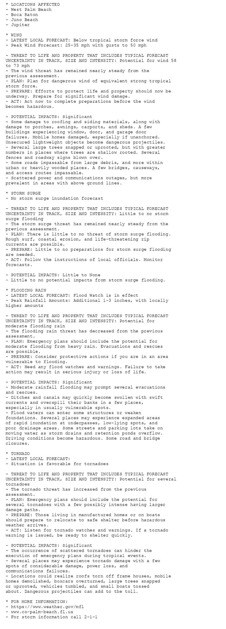 * LOCATIONS AFFECTED
- West Palm Beach
- Boca Raton
- Juno Beach
- Jupiter

* WIND
- LATEST LOCAL FORECAST: Below tropical storm force wind
- Peak Wind Forecast: 25-35 mph with gusts to 50 mph

- THREAT TO LIFE AND PROPERTY THAT INCLUDES TYPICAL FORECAST
UNCERTAINTY IN TRACK, SIZE AND INTENSITY: Potential for wind 58
to 73 mph
- The wind threat has remained nearly steady from the
previous assessment.
- PLAN: Plan for dangerous wind of equivalent strong tropical
storm force.
- PREPARE: Efforts to protect life and property should now be
underway. Prepare for significant wind damage.
- ACT: Act now to complete preparations before the wind
becomes hazardous.

- POTENTIAL IMPACTS: Significant
- Some damage to roofing and siding materials, along with
damage to porches, awnings, carports, and sheds. A few
buildings experiencing window, door, and garage door
failures. Mobile homes damaged, especially if unanchored.
Unsecured lightweight objects become dangerous projectiles.
- Several large trees snapped or uprooted, but with greater
numbers in places where trees are shallow rooted. Several
fences and roadway signs blown over.
- Some roads impassable from large debris, and more within
urban or heavily wooded places. A few bridges, causeways,
and access routes impassable.
- Scattered power and communications outages, but more
prevalent in areas with above ground lines.

* STORM SURGE
- No storm surge inundation forecast

- THREAT TO LIFE AND PROPERTY THAT INCLUDES TYPICAL FORECAST
UNCERTAINTY IN TRACK, SIZE AND INTENSITY: Little to no storm
surge flooding
- The storm surge threat has remained nearly steady from the
previous assessment.
- PLAN: There is little to no threat of storm surge flooding.
Rough surf, coastal erosion, and life-threatening rip
currents are possible.
- PREPARE: Little to no preparations for storm surge flooding
are needed.
- ACT: Follow the instructions of local officials. Monitor
forecasts.

- POTENTIAL IMPACTS: Little to None
- Little to no potential impacts from storm surge flooding.

* FLOODING RAIN
- LATEST LOCAL FORECAST: Flood Watch is in effect
- Peak Rainfall Amounts: Additional 1-3 inches, with locally
higher amounts

- THREAT TO LIFE AND PROPERTY THAT INCLUDES TYPICAL FORECAST
UNCERTAINTY IN TRACK, SIZE AND INTENSITY: Potential for
moderate flooding rain
- The flooding rain threat has decreased from the previous
assessment.
- PLAN: Emergency plans should include the potential for
moderate flooding from heavy rain. Evacuations and rescues
are possible.
- PREPARE: Consider protective actions if you are in an area
vulnerable to flooding.
- ACT: Heed any flood watches and warnings. Failure to take
action may result in serious injury or loss of life.

- POTENTIAL IMPACTS: Significant
- Moderate rainfall flooding may prompt several evacuations
and rescues.
- Ditches and canals may quickly become swollen with swift
currents and overspill their banks in a few places,
especially in usually vulnerable spots.
- Flood waters can enter some structures or weaken
foundations. Several places may experience expanded areas
of rapid inundation at underpasses, low-lying spots, and
poor drainage areas. Some streets and parking lots take on
moving water as storm drains and retention ponds overflow.
Driving conditions become hazardous. Some road and bridge
closures.

* TORNADO
- LATEST LOCAL FORECAST:
- Situation is favorable for tornadoes

- THREAT TO LIFE AND PROPERTY THAT INCLUDES TYPICAL FORECAST
UNCERTAINTY IN TRACK, SIZE AND INTENSITY: Potential for several
tornadoes
- The tornado threat has increased from the previous
assessment.
- PLAN: Emergency plans should include the potential for
several tornadoes with a few possibly intense having larger
damage paths.
- PREPARE: Those living in manufactured homes or on boats
should prepare to relocate to safe shelter before hazardous
weather arrives.
- ACT: Listen for tornado watches and warnings. If a tornado
warning is issued, be ready to shelter quickly.

- POTENTIAL IMPACTS: Significant
- The occurrence of scattered tornadoes can hinder the
execution of emergency plans during tropical events.
- Several places may experience tornado damage with a few
spots of considerable damage, power loss, and
communications failures.
- Locations could realize roofs torn off frame houses, mobile
homes demolished, boxcars overturned, large trees snapped
or uprooted, vehicles tumbled, and small boats tossed
about. Dangerous projectiles can add to the toll.

* FOR MORE INFORMATION:
- https://www.weather.gov/mfl
- www.co-palm-beach.fl.us
- For storm information call 2-1-1