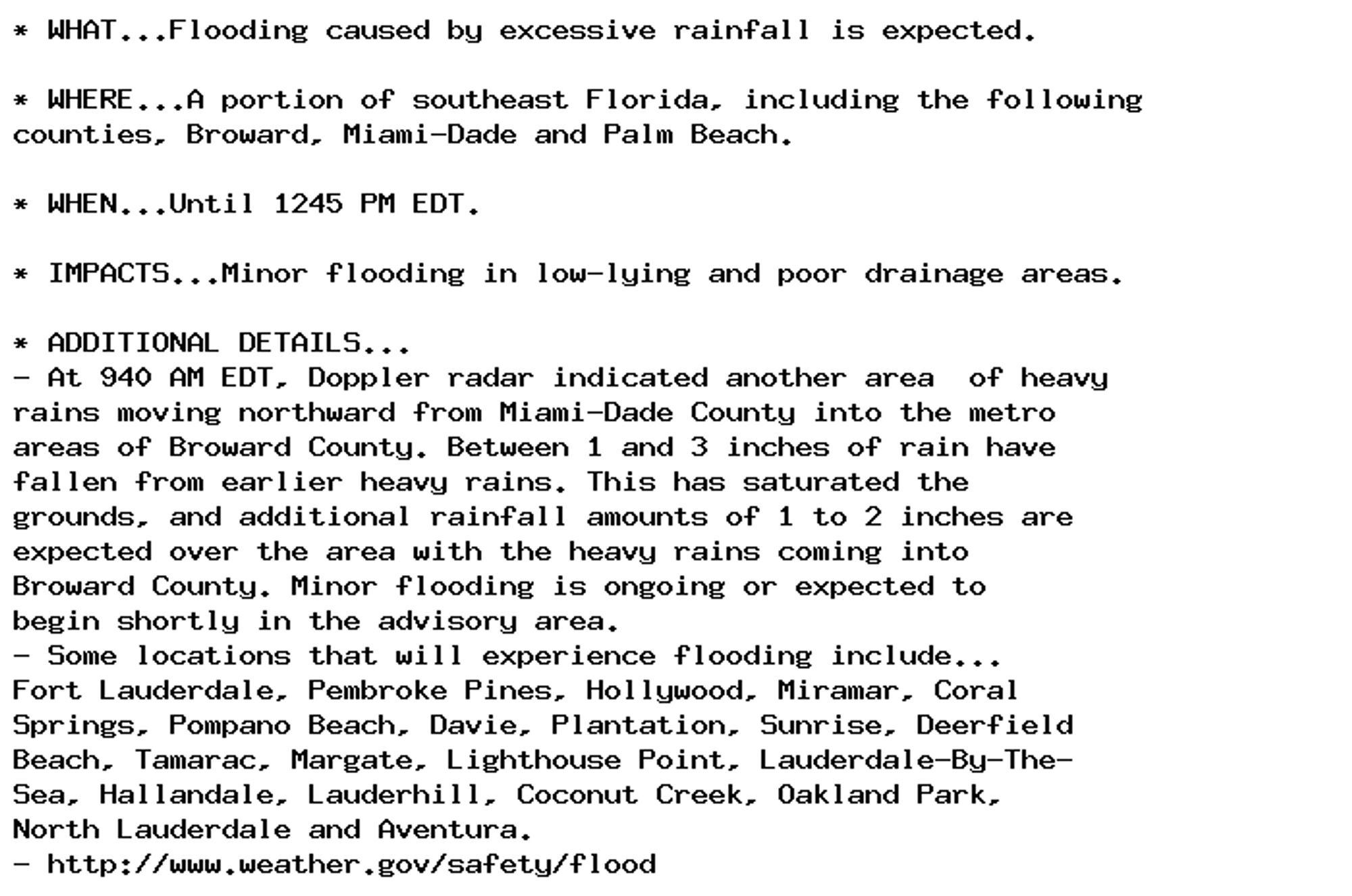 * WHAT...Flooding caused by excessive rainfall is expected.

* WHERE...A portion of southeast Florida, including the following
counties, Broward, Miami-Dade and Palm Beach.

* WHEN...Until 1245 PM EDT.

* IMPACTS...Minor flooding in low-lying and poor drainage areas.

* ADDITIONAL DETAILS...
- At 940 AM EDT, Doppler radar indicated another area  of heavy
rains moving northward from Miami-Dade County into the metro
areas of Broward County. Between 1 and 3 inches of rain have
fallen from earlier heavy rains. This has saturated the
grounds, and additional rainfall amounts of 1 to 2 inches are
expected over the area with the heavy rains coming into
Broward County. Minor flooding is ongoing or expected to
begin shortly in the advisory area.
- Some locations that will experience flooding include...
Fort Lauderdale, Pembroke Pines, Hollywood, Miramar, Coral
Springs, Pompano Beach, Davie, Plantation, Sunrise, Deerfield
Beach, Tamarac, Margate, Lighthouse Point, Lauderdale-By-The-
Sea, Hallandale, Lauderhill, Coconut Creek, Oakland Park,
North Lauderdale and Aventura.
- http://www.weather.gov/safety/flood