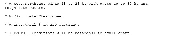 * WHAT...Northeast winds 15 to 25 kt with gusts up to 30 kt and
rough lake waters.

* WHERE...Lake Okeechobee.

* WHEN...Until 8 PM EDT Saturday.

* IMPACTS...Conditions will be hazardous to small craft.