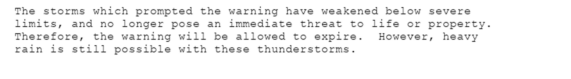 The storms which prompted the warning have weakened below severe
limits, and no longer pose an immediate threat to life or property.
Therefore, the warning will be allowed to expire.  However, heavy
rain is still possible with these thunderstorms.