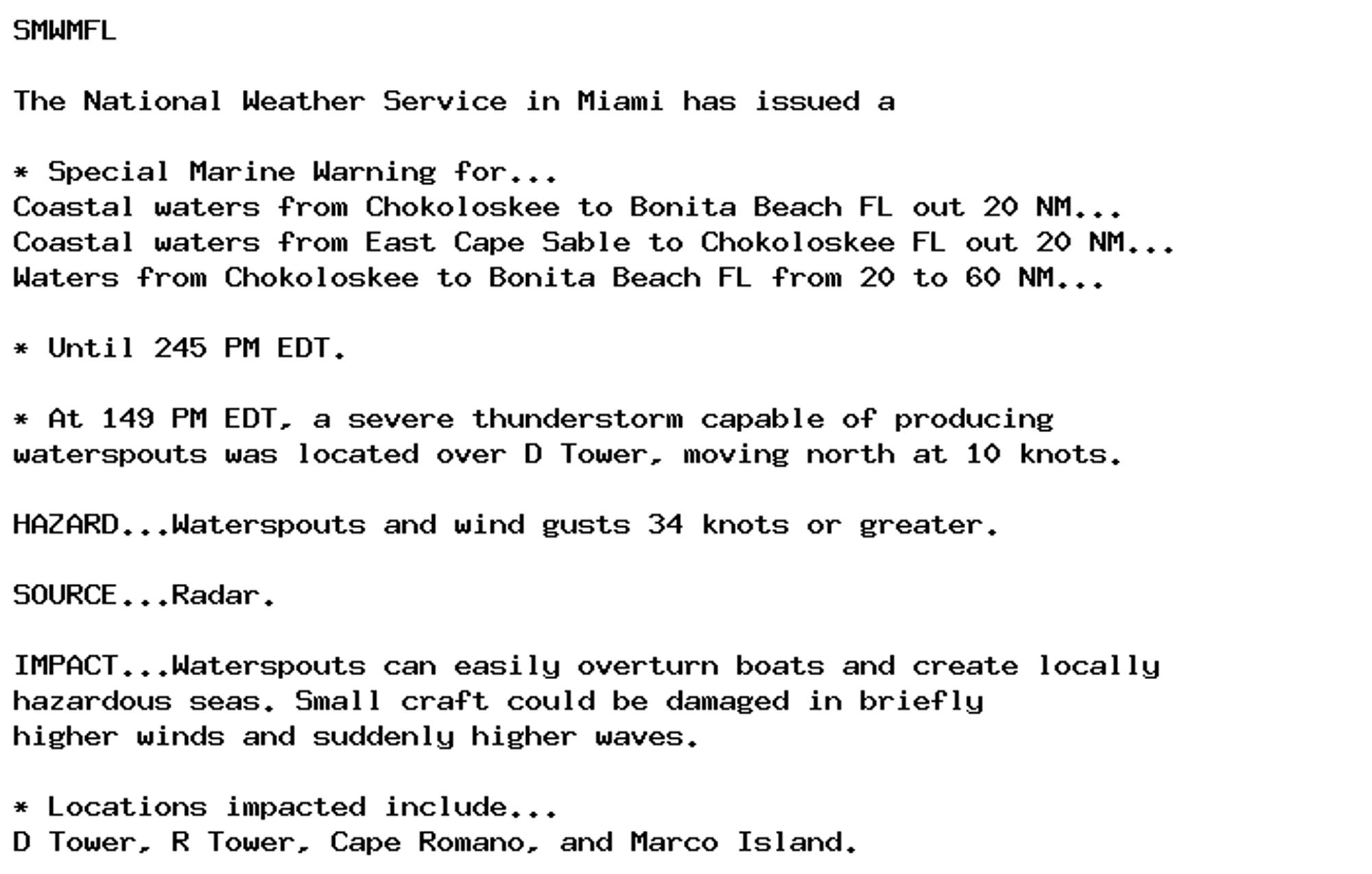 SMWMFL

The National Weather Service in Miami has issued a

* Special Marine Warning for...
Coastal waters from Chokoloskee to Bonita Beach FL out 20 NM...
Coastal waters from East Cape Sable to Chokoloskee FL out 20 NM...
Waters from Chokoloskee to Bonita Beach FL from 20 to 60 NM...

* Until 245 PM EDT.

* At 149 PM EDT, a severe thunderstorm capable of producing
waterspouts was located over D Tower, moving north at 10 knots.

HAZARD...Waterspouts and wind gusts 34 knots or greater.

SOURCE...Radar.

IMPACT...Waterspouts can easily overturn boats and create locally
hazardous seas. Small craft could be damaged in briefly
higher winds and suddenly higher waves.

* Locations impacted include...
D Tower, R Tower, Cape Romano, and Marco Island.