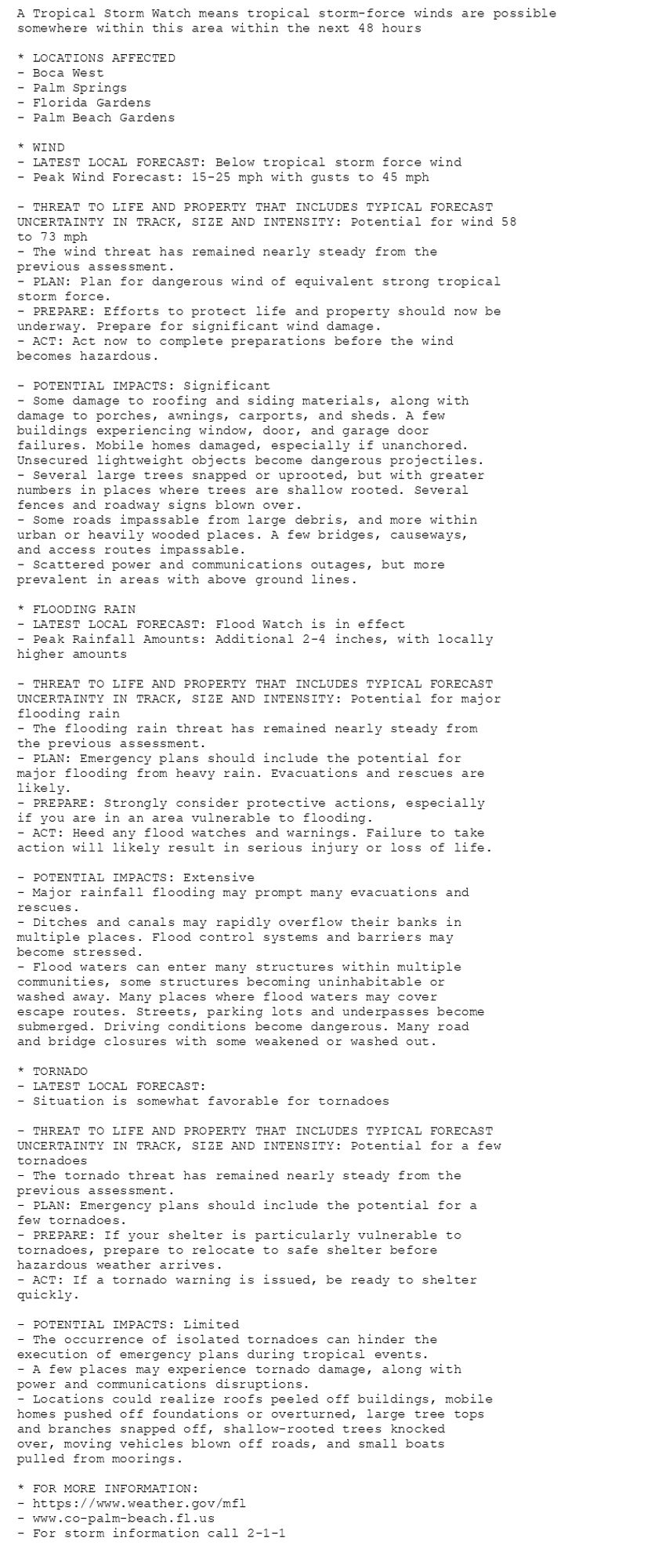 A Tropical Storm Watch means tropical storm-force winds are possible
somewhere within this area within the next 48 hours

* LOCATIONS AFFECTED
- Boca West
- Palm Springs
- Florida Gardens
- Palm Beach Gardens

* WIND
- LATEST LOCAL FORECAST: Below tropical storm force wind
- Peak Wind Forecast: 15-25 mph with gusts to 45 mph

- THREAT TO LIFE AND PROPERTY THAT INCLUDES TYPICAL FORECAST
UNCERTAINTY IN TRACK, SIZE AND INTENSITY: Potential for wind 58
to 73 mph
- The wind threat has remained nearly steady from the
previous assessment.
- PLAN: Plan for dangerous wind of equivalent strong tropical
storm force.
- PREPARE: Efforts to protect life and property should now be
underway. Prepare for significant wind damage.
- ACT: Act now to complete preparations before the wind
becomes hazardous.

- POTENTIAL IMPACTS: Significant
- Some damage to roofing and siding materials, along with
damage to porches, awnings, carports, and sheds. A few
buildings experiencing window, door, and garage door
failures. Mobile homes damaged, especially if unanchored.
Unsecured lightweight objects become dangerous projectiles.
- Several large trees snapped or uprooted, but with greater
numbers in places where trees are shallow rooted. Several
fences and roadway signs blown over.
- Some roads impassable from large debris, and more within
urban or heavily wooded places. A few bridges, causeways,
and access routes impassable.
- Scattered power and communications outages, but more
prevalent in areas with above ground lines.

* FLOODING RAIN
- LATEST LOCAL FORECAST: Flood Watch is in effect
- Peak Rainfall Amounts: Additional 2-4 inches, with locally
higher amounts

- THREAT TO LIFE AND PROPERTY THAT INCLUDES TYPICAL FORECAST
UNCERTAINTY IN TRACK, SIZE AND INTENSITY: Potential for major
flooding rain
- The flooding rain threat has remained nearly steady from
the previous assessment.
- PLAN: Emergency plans should include the potential for
major flooding from heavy rain. Evacuations and rescues are
likely.
- PREPARE: Strongly consider protective actions, especially
if you are in an area vulnerable to flooding.
- ACT: Heed any flood watches and warnings. Failure to take
action will likely result in serious injury or loss of life.

- POTENTIAL IMPACTS: Extensive
- Major rainfall flooding may prompt many evacuations and
rescues.
- Ditches and canals may rapidly overflow their banks in
multiple places. Flood control systems and barriers may
become stressed.
- Flood waters can enter many structures within multiple
communities, some structures becoming uninhabitable or
washed away. Many places where flood waters may cover
escape routes. Streets, parking lots and underpasses become
submerged. Driving conditions become dangerous. Many road
and bridge closures with some weakened or washed out.

* TORNADO
- LATEST LOCAL FORECAST:
- Situation is somewhat favorable for tornadoes

- THREAT TO LIFE AND PROPERTY THAT INCLUDES TYPICAL FORECAST
UNCERTAINTY IN TRACK, SIZE AND INTENSITY: Potential for a few
tornadoes
- The tornado threat has remained nearly steady from the
previous assessment.
- PLAN: Emergency plans should include the potential for a
few tornadoes.
- PREPARE: If your shelter is particularly vulnerable to
tornadoes, prepare to relocate to safe shelter before
hazardous weather arrives.
- ACT: If a tornado warning is issued, be ready to shelter
quickly.

- POTENTIAL IMPACTS: Limited
- The occurrence of isolated tornadoes can hinder the
execution of emergency plans during tropical events.
- A few places may experience tornado damage, along with
power and communications disruptions.
- Locations could realize roofs peeled off buildings, mobile
homes pushed off foundations or overturned, large tree tops
and branches snapped off, shallow-rooted trees knocked
over, moving vehicles blown off roads, and small boats
pulled from moorings.

* FOR MORE INFORMATION:
- https://www.weather.gov/mfl
- www.co-palm-beach.fl.us
- For storm information call 2-1-1