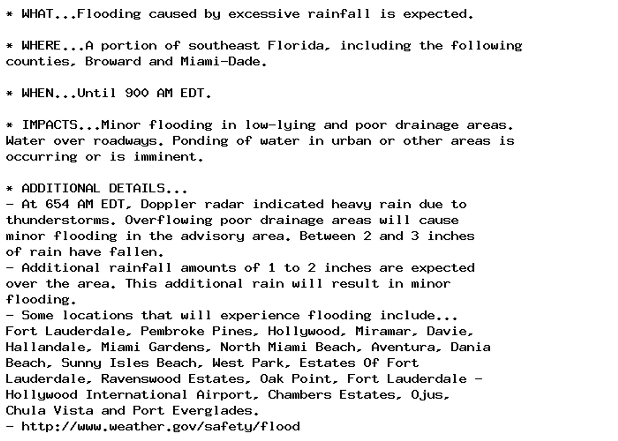 * WHAT...Flooding caused by excessive rainfall is expected.

* WHERE...A portion of southeast Florida, including the following
counties, Broward and Miami-Dade.

* WHEN...Until 900 AM EDT.

* IMPACTS...Minor flooding in low-lying and poor drainage areas.
Water over roadways. Ponding of water in urban or other areas is
occurring or is imminent.

* ADDITIONAL DETAILS...
- At 654 AM EDT, Doppler radar indicated heavy rain due to
thunderstorms. Overflowing poor drainage areas will cause
minor flooding in the advisory area. Between 2 and 3 inches
of rain have fallen.
- Additional rainfall amounts of 1 to 2 inches are expected
over the area. This additional rain will result in minor
flooding.
- Some locations that will experience flooding include...
Fort Lauderdale, Pembroke Pines, Hollywood, Miramar, Davie,
Hallandale, Miami Gardens, North Miami Beach, Aventura, Dania
Beach, Sunny Isles Beach, West Park, Estates Of Fort
Lauderdale, Ravenswood Estates, Oak Point, Fort Lauderdale -
Hollywood International Airport, Chambers Estates, Ojus,
Chula Vista and Port Everglades.
- http://www.weather.gov/safety/flood