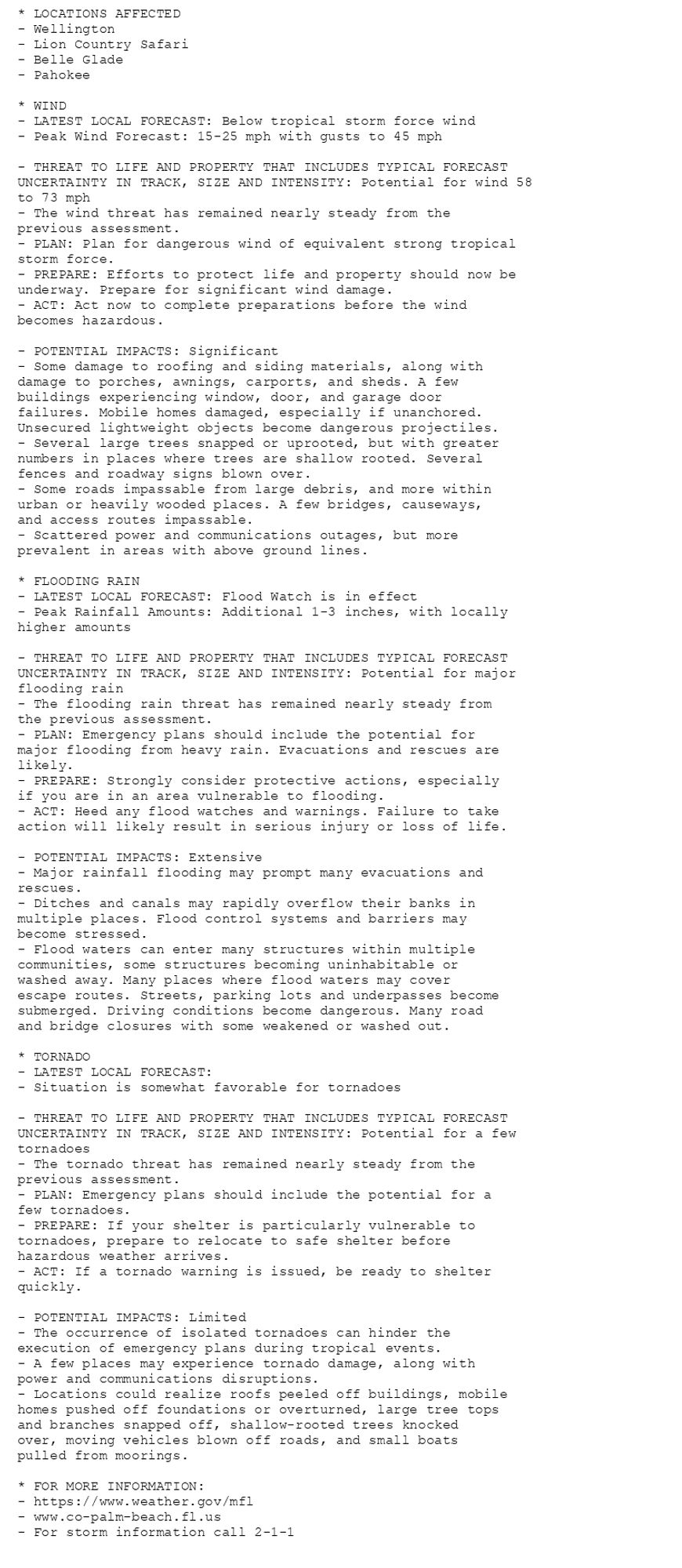 * LOCATIONS AFFECTED
- Wellington
- Lion Country Safari
- Belle Glade
- Pahokee

* WIND
- LATEST LOCAL FORECAST: Below tropical storm force wind
- Peak Wind Forecast: 15-25 mph with gusts to 45 mph

- THREAT TO LIFE AND PROPERTY THAT INCLUDES TYPICAL FORECAST
UNCERTAINTY IN TRACK, SIZE AND INTENSITY: Potential for wind 58
to 73 mph
- The wind threat has remained nearly steady from the
previous assessment.
- PLAN: Plan for dangerous wind of equivalent strong tropical
storm force.
- PREPARE: Efforts to protect life and property should now be
underway. Prepare for significant wind damage.
- ACT: Act now to complete preparations before the wind
becomes hazardous.

- POTENTIAL IMPACTS: Significant
- Some damage to roofing and siding materials, along with
damage to porches, awnings, carports, and sheds. A few
buildings experiencing window, door, and garage door
failures. Mobile homes damaged, especially if unanchored.
Unsecured lightweight objects become dangerous projectiles.
- Several large trees snapped or uprooted, but with greater
numbers in places where trees are shallow rooted. Several
fences and roadway signs blown over.
- Some roads impassable from large debris, and more within
urban or heavily wooded places. A few bridges, causeways,
and access routes impassable.
- Scattered power and communications outages, but more
prevalent in areas with above ground lines.

* FLOODING RAIN
- LATEST LOCAL FORECAST: Flood Watch is in effect
- Peak Rainfall Amounts: Additional 1-3 inches, with locally
higher amounts

- THREAT TO LIFE AND PROPERTY THAT INCLUDES TYPICAL FORECAST
UNCERTAINTY IN TRACK, SIZE AND INTENSITY: Potential for major
flooding rain
- The flooding rain threat has remained nearly steady from
the previous assessment.
- PLAN: Emergency plans should include the potential for
major flooding from heavy rain. Evacuations and rescues are
likely.
- PREPARE: Strongly consider protective actions, especially
if you are in an area vulnerable to flooding.
- ACT: Heed any flood watches and warnings. Failure to take
action will likely result in serious injury or loss of life.

- POTENTIAL IMPACTS: Extensive
- Major rainfall flooding may prompt many evacuations and
rescues.
- Ditches and canals may rapidly overflow their banks in
multiple places. Flood control systems and barriers may
become stressed.
- Flood waters can enter many structures within multiple
communities, some structures becoming uninhabitable or
washed away. Many places where flood waters may cover
escape routes. Streets, parking lots and underpasses become
submerged. Driving conditions become dangerous. Many road
and bridge closures with some weakened or washed out.

* TORNADO
- LATEST LOCAL FORECAST:
- Situation is somewhat favorable for tornadoes

- THREAT TO LIFE AND PROPERTY THAT INCLUDES TYPICAL FORECAST
UNCERTAINTY IN TRACK, SIZE AND INTENSITY: Potential for a few
tornadoes
- The tornado threat has remained nearly steady from the
previous assessment.
- PLAN: Emergency plans should include the potential for a
few tornadoes.
- PREPARE: If your shelter is particularly vulnerable to
tornadoes, prepare to relocate to safe shelter before
hazardous weather arrives.
- ACT: If a tornado warning is issued, be ready to shelter
quickly.

- POTENTIAL IMPACTS: Limited
- The occurrence of isolated tornadoes can hinder the
execution of emergency plans during tropical events.
- A few places may experience tornado damage, along with
power and communications disruptions.
- Locations could realize roofs peeled off buildings, mobile
homes pushed off foundations or overturned, large tree tops
and branches snapped off, shallow-rooted trees knocked
over, moving vehicles blown off roads, and small boats
pulled from moorings.

* FOR MORE INFORMATION:
- https://www.weather.gov/mfl
- www.co-palm-beach.fl.us
- For storm information call 2-1-1