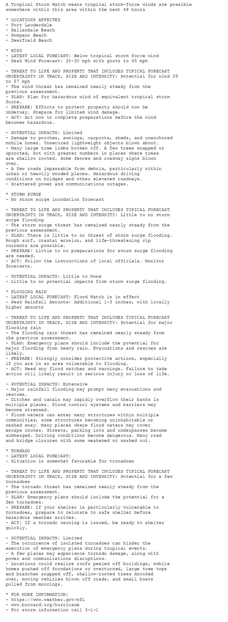 A Tropical Storm Watch means tropical storm-force winds are possible
somewhere within this area within the next 48 hours

* LOCATIONS AFFECTED
- Fort Lauderdale
- Hallandale Beach
- Pompano Beach
- Deerfield Beach

* WIND
- LATEST LOCAL FORECAST: Below tropical storm force wind
- Peak Wind Forecast: 20-30 mph with gusts to 45 mph

- THREAT TO LIFE AND PROPERTY THAT INCLUDES TYPICAL FORECAST
UNCERTAINTY IN TRACK, SIZE AND INTENSITY: Potential for wind 39
to 57 mph
- The wind threat has remained nearly steady from the
previous assessment.
- PLAN: Plan for hazardous wind of equivalent tropical storm
force.
- PREPARE: Efforts to protect property should now be
underway. Prepare for limited wind damage.
- ACT: Act now to complete preparations before the wind
becomes hazardous.

- POTENTIAL IMPACTS: Limited
- Damage to porches, awnings, carports, sheds, and unanchored
mobile homes. Unsecured lightweight objects blown about.
- Many large tree limbs broken off. A few trees snapped or
uprooted, but with greater numbers in places where trees
are shallow rooted. Some fences and roadway signs blown
over.
- A few roads impassable from debris, particularly within
urban or heavily wooded places. Hazardous driving
conditions on bridges and other elevated roadways.
- Scattered power and communications outages.

* STORM SURGE
- No storm surge inundation forecast

- THREAT TO LIFE AND PROPERTY THAT INCLUDES TYPICAL FORECAST
UNCERTAINTY IN TRACK, SIZE AND INTENSITY: Little to no storm
surge flooding
- The storm surge threat has remained nearly steady from the
previous assessment.
- PLAN: There is little to no threat of storm surge flooding.
Rough surf, coastal erosion, and life-threatening rip
currents are possible.
- PREPARE: Little to no preparations for storm surge flooding
are needed.
- ACT: Follow the instructions of local officials. Monitor
forecasts.

- POTENTIAL IMPACTS: Little to None
- Little to no potential impacts from storm surge flooding.

* FLOODING RAIN
- LATEST LOCAL FORECAST: Flood Watch is in effect
- Peak Rainfall Amounts: Additional 1-3 inches, with locally
higher amounts

- THREAT TO LIFE AND PROPERTY THAT INCLUDES TYPICAL FORECAST
UNCERTAINTY IN TRACK, SIZE AND INTENSITY: Potential for major
flooding rain
- The flooding rain threat has remained nearly steady from
the previous assessment.
- PLAN: Emergency plans should include the potential for
major flooding from heavy rain. Evacuations and rescues are
likely.
- PREPARE: Strongly consider protective actions, especially
if you are in an area vulnerable to flooding.
- ACT: Heed any flood watches and warnings. Failure to take
action will likely result in serious injury or loss of life.

- POTENTIAL IMPACTS: Extensive
- Major rainfall flooding may prompt many evacuations and
rescues.
- Ditches and canals may rapidly overflow their banks in
multiple places. Flood control systems and barriers may
become stressed.
- Flood waters can enter many structures within multiple
communities, some structures becoming uninhabitable or
washed away. Many places where flood waters may cover
escape routes. Streets, parking lots and underpasses become
submerged. Driving conditions become dangerous. Many road
and bridge closures with some weakened or washed out.

* TORNADO
- LATEST LOCAL FORECAST:
- Situation is somewhat favorable for tornadoes

- THREAT TO LIFE AND PROPERTY THAT INCLUDES TYPICAL FORECAST
UNCERTAINTY IN TRACK, SIZE AND INTENSITY: Potential for a few
tornadoes
- The tornado threat has remained nearly steady from the
previous assessment.
- PLAN: Emergency plans should include the potential for a
few tornadoes.
- PREPARE: If your shelter is particularly vulnerable to
tornadoes, prepare to relocate to safe shelter before
hazardous weather arrives.
- ACT: If a tornado warning is issued, be ready to shelter
quickly.

- POTENTIAL IMPACTS: Limited
- The occurrence of isolated tornadoes can hinder the
execution of emergency plans during tropical events.
- A few places may experience tornado damage, along with
power and communications disruptions.
- Locations could realize roofs peeled off buildings, mobile
homes pushed off foundations or overturned, large tree tops
and branches snapped off, shallow-rooted trees knocked
over, moving vehicles blown off roads, and small boats
pulled from moorings.

* FOR MORE INFORMATION:
- https://www.weather.gov/mfl
- www.broward.org/hurricane
- For storm information call 3-1-1