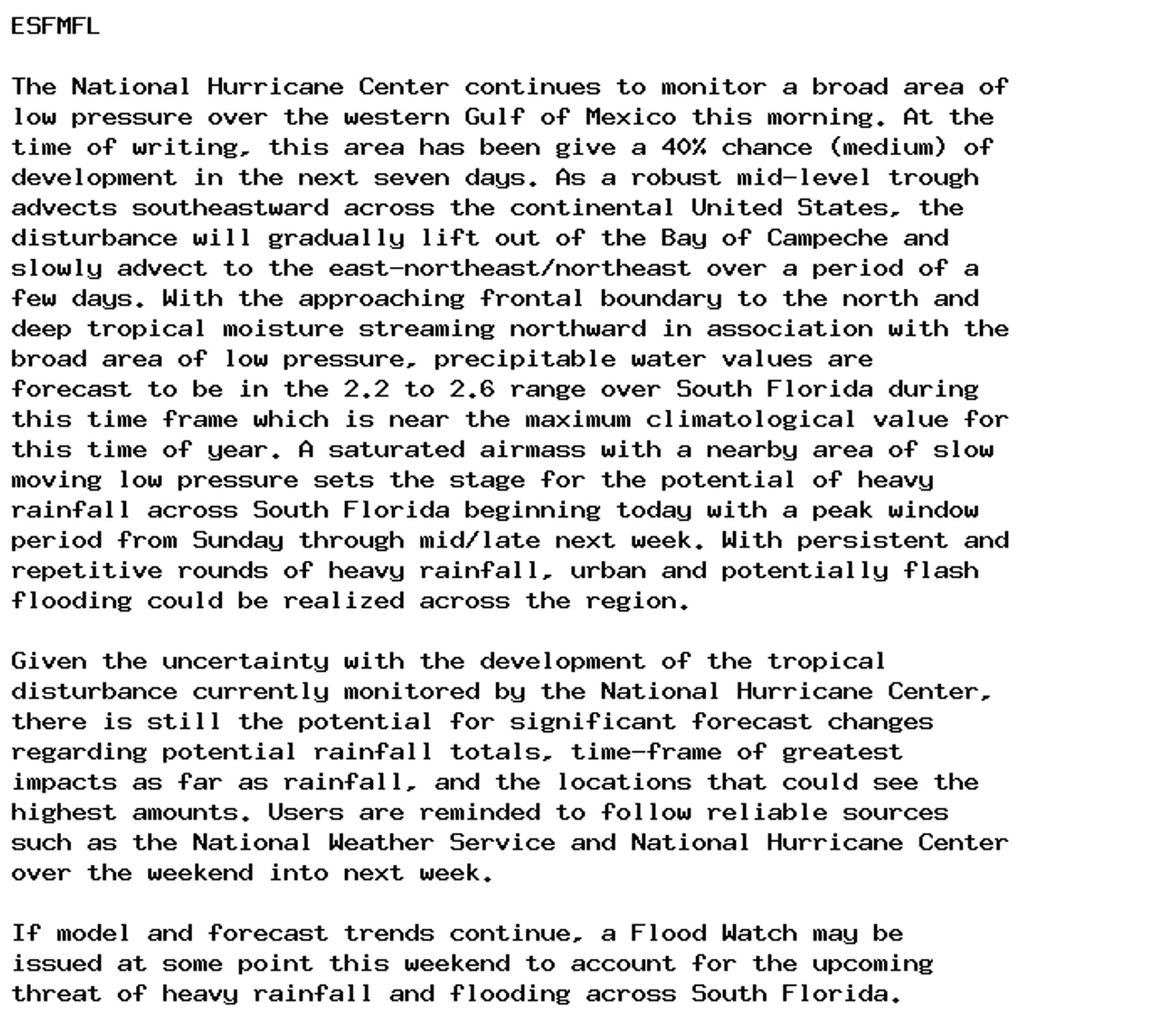 ESFMFL

The National Hurricane Center continues to monitor a broad area of
low pressure over the western Gulf of Mexico this morning. At the
time of writing, this area has been give a 40% chance (medium) of
development in the next seven days. As a robust mid-level trough
advects southeastward across the continental United States, the
disturbance will gradually lift out of the Bay of Campeche and
slowly advect to the east-northeast/northeast over a period of a
few days. With the approaching frontal boundary to the north and
deep tropical moisture streaming northward in association with the
broad area of low pressure, precipitable water values are
forecast to be in the 2.2 to 2.6 range over South Florida during
this time frame which is near the maximum climatological value for
this time of year. A saturated airmass with a nearby area of slow
moving low pressure sets the stage for the potential of heavy
rainfall across South Florida beginning today with a peak window
period from Sunday through mid/late next week. With persistent and
repetitive rounds of heavy rainfall, urban and potentially flash
flooding could be realized across the region.

Given the uncertainty with the development of the tropical
disturbance currently monitored by the National Hurricane Center,
there is still the potential for significant forecast changes
regarding potential rainfall totals, time-frame of greatest
impacts as far as rainfall, and the locations that could see the
highest amounts. Users are reminded to follow reliable sources
such as the National Weather Service and National Hurricane Center
over the weekend into next week.

If model and forecast trends continue, a Flood Watch may be
issued at some point this weekend to account for the upcoming
threat of heavy rainfall and flooding across South Florida.