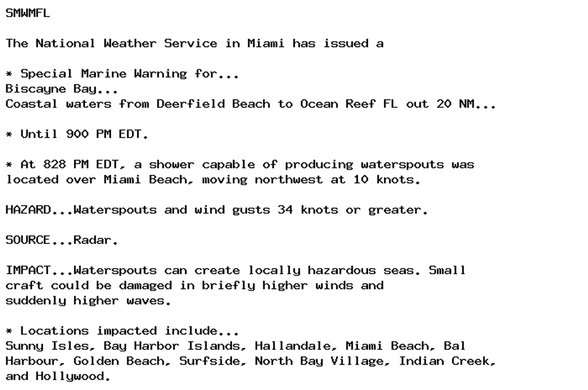 SMWMFL

The National Weather Service in Miami has issued a

* Special Marine Warning for...
Biscayne Bay...
Coastal waters from Deerfield Beach to Ocean Reef FL out 20 NM...

* Until 900 PM EDT.

* At 828 PM EDT, a shower capable of producing waterspouts was
located over Miami Beach, moving northwest at 10 knots.

HAZARD...Waterspouts and wind gusts 34 knots or greater.

SOURCE...Radar.

IMPACT...Waterspouts can create locally hazardous seas. Small
craft could be damaged in briefly higher winds and
suddenly higher waves.

* Locations impacted include...
Sunny Isles, Bay Harbor Islands, Hallandale, Miami Beach, Bal
Harbour, Golden Beach, Surfside, North Bay Village, Indian Creek,
and Hollywood.