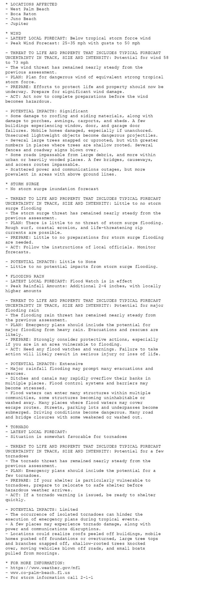 * LOCATIONS AFFECTED
- West Palm Beach
- Boca Raton
- Juno Beach
- Jupiter

* WIND
- LATEST LOCAL FORECAST: Below tropical storm force wind
- Peak Wind Forecast: 25-35 mph with gusts to 50 mph

- THREAT TO LIFE AND PROPERTY THAT INCLUDES TYPICAL FORECAST
UNCERTAINTY IN TRACK, SIZE AND INTENSITY: Potential for wind 58
to 73 mph
- The wind threat has remained nearly steady from the
previous assessment.
- PLAN: Plan for dangerous wind of equivalent strong tropical
storm force.
- PREPARE: Efforts to protect life and property should now be
underway. Prepare for significant wind damage.
- ACT: Act now to complete preparations before the wind
becomes hazardous.

- POTENTIAL IMPACTS: Significant
- Some damage to roofing and siding materials, along with
damage to porches, awnings, carports, and sheds. A few
buildings experiencing window, door, and garage door
failures. Mobile homes damaged, especially if unanchored.
Unsecured lightweight objects become dangerous projectiles.
- Several large trees snapped or uprooted, but with greater
numbers in places where trees are shallow rooted. Several
fences and roadway signs blown over.
- Some roads impassable from large debris, and more within
urban or heavily wooded places. A few bridges, causeways,
and access routes impassable.
- Scattered power and communications outages, but more
prevalent in areas with above ground lines.

* STORM SURGE
- No storm surge inundation forecast

- THREAT TO LIFE AND PROPERTY THAT INCLUDES TYPICAL FORECAST
UNCERTAINTY IN TRACK, SIZE AND INTENSITY: Little to no storm
surge flooding
- The storm surge threat has remained nearly steady from the
previous assessment.
- PLAN: There is little to no threat of storm surge flooding.
Rough surf, coastal erosion, and life-threatening rip
currents are possible.
- PREPARE: Little to no preparations for storm surge flooding
are needed.
- ACT: Follow the instructions of local officials. Monitor
forecasts.

- POTENTIAL IMPACTS: Little to None
- Little to no potential impacts from storm surge flooding.

* FLOODING RAIN
- LATEST LOCAL FORECAST: Flood Watch is in effect
- Peak Rainfall Amounts: Additional 2-4 inches, with locally
higher amounts

- THREAT TO LIFE AND PROPERTY THAT INCLUDES TYPICAL FORECAST
UNCERTAINTY IN TRACK, SIZE AND INTENSITY: Potential for major
flooding rain
- The flooding rain threat has remained nearly steady from
the previous assessment.
- PLAN: Emergency plans should include the potential for
major flooding from heavy rain. Evacuations and rescues are
likely.
- PREPARE: Strongly consider protective actions, especially
if you are in an area vulnerable to flooding.
- ACT: Heed any flood watches and warnings. Failure to take
action will likely result in serious injury or loss of life.

- POTENTIAL IMPACTS: Extensive
- Major rainfall flooding may prompt many evacuations and
rescues.
- Ditches and canals may rapidly overflow their banks in
multiple places. Flood control systems and barriers may
become stressed.
- Flood waters can enter many structures within multiple
communities, some structures becoming uninhabitable or
washed away. Many places where flood waters may cover
escape routes. Streets, parking lots and underpasses become
submerged. Driving conditions become dangerous. Many road
and bridge closures with some weakened or washed out.

* TORNADO
- LATEST LOCAL FORECAST:
- Situation is somewhat favorable for tornadoes

- THREAT TO LIFE AND PROPERTY THAT INCLUDES TYPICAL FORECAST
UNCERTAINTY IN TRACK, SIZE AND INTENSITY: Potential for a few
tornadoes
- The tornado threat has remained nearly steady from the
previous assessment.
- PLAN: Emergency plans should include the potential for a
few tornadoes.
- PREPARE: If your shelter is particularly vulnerable to
tornadoes, prepare to relocate to safe shelter before
hazardous weather arrives.
- ACT: If a tornado warning is issued, be ready to shelter
quickly.

- POTENTIAL IMPACTS: Limited
- The occurrence of isolated tornadoes can hinder the
execution of emergency plans during tropical events.
- A few places may experience tornado damage, along with
power and communications disruptions.
- Locations could realize roofs peeled off buildings, mobile
homes pushed off foundations or overturned, large tree tops
and branches snapped off, shallow-rooted trees knocked
over, moving vehicles blown off roads, and small boats
pulled from moorings.

* FOR MORE INFORMATION:
- https://www.weather.gov/mfl
- www.co-palm-beach.fl.us
- For storm information call 2-1-1