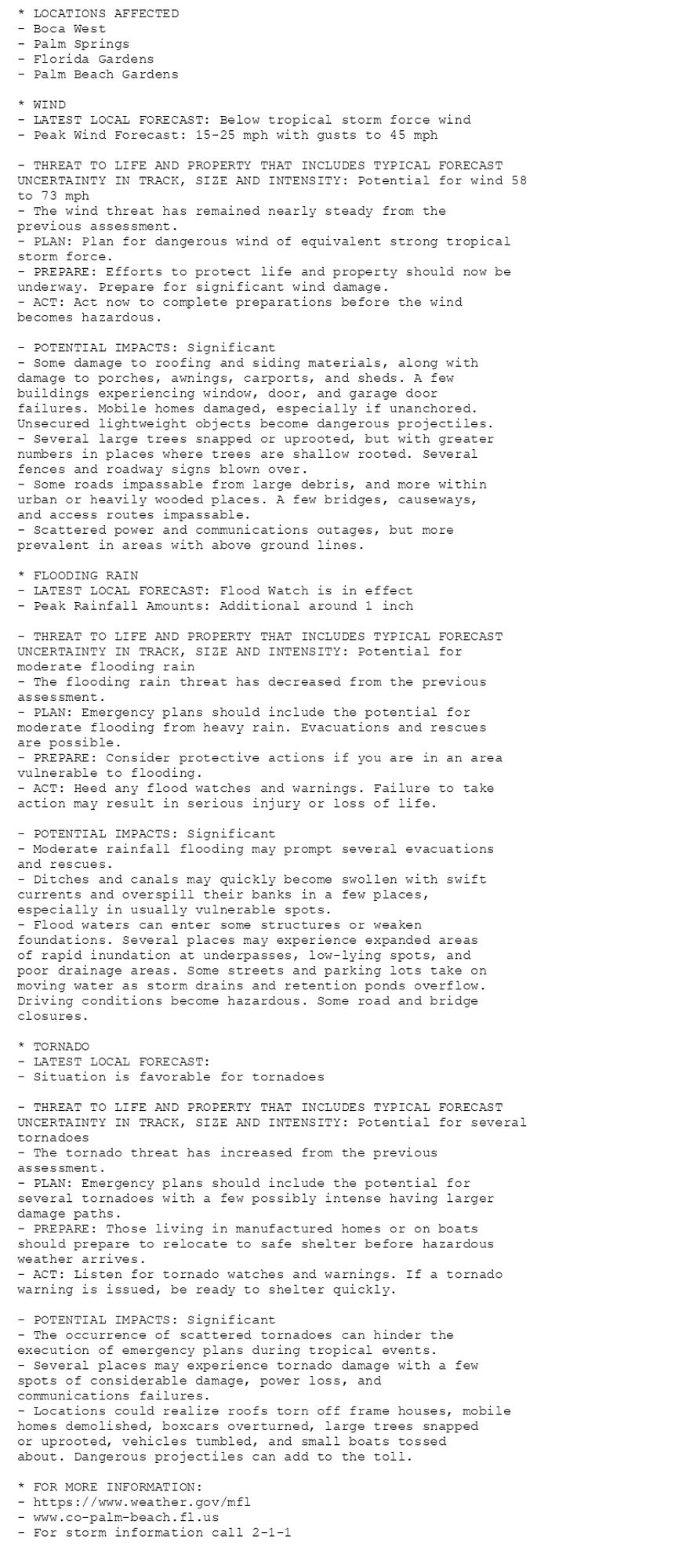 * LOCATIONS AFFECTED
- Boca West
- Palm Springs
- Florida Gardens
- Palm Beach Gardens

* WIND
- LATEST LOCAL FORECAST: Below tropical storm force wind
- Peak Wind Forecast: 15-25 mph with gusts to 45 mph

- THREAT TO LIFE AND PROPERTY THAT INCLUDES TYPICAL FORECAST
UNCERTAINTY IN TRACK, SIZE AND INTENSITY: Potential for wind 58
to 73 mph
- The wind threat has remained nearly steady from the
previous assessment.
- PLAN: Plan for dangerous wind of equivalent strong tropical
storm force.
- PREPARE: Efforts to protect life and property should now be
underway. Prepare for significant wind damage.
- ACT: Act now to complete preparations before the wind
becomes hazardous.

- POTENTIAL IMPACTS: Significant
- Some damage to roofing and siding materials, along with
damage to porches, awnings, carports, and sheds. A few
buildings experiencing window, door, and garage door
failures. Mobile homes damaged, especially if unanchored.
Unsecured lightweight objects become dangerous projectiles.
- Several large trees snapped or uprooted, but with greater
numbers in places where trees are shallow rooted. Several
fences and roadway signs blown over.
- Some roads impassable from large debris, and more within
urban or heavily wooded places. A few bridges, causeways,
and access routes impassable.
- Scattered power and communications outages, but more
prevalent in areas with above ground lines.

* FLOODING RAIN
- LATEST LOCAL FORECAST: Flood Watch is in effect
- Peak Rainfall Amounts: Additional around 1 inch

- THREAT TO LIFE AND PROPERTY THAT INCLUDES TYPICAL FORECAST
UNCERTAINTY IN TRACK, SIZE AND INTENSITY: Potential for
moderate flooding rain
- The flooding rain threat has decreased from the previous
assessment.
- PLAN: Emergency plans should include the potential for
moderate flooding from heavy rain. Evacuations and rescues
are possible.
- PREPARE: Consider protective actions if you are in an area
vulnerable to flooding.
- ACT: Heed any flood watches and warnings. Failure to take
action may result in serious injury or loss of life.

- POTENTIAL IMPACTS: Significant
- Moderate rainfall flooding may prompt several evacuations
and rescues.
- Ditches and canals may quickly become swollen with swift
currents and overspill their banks in a few places,
especially in usually vulnerable spots.
- Flood waters can enter some structures or weaken
foundations. Several places may experience expanded areas
of rapid inundation at underpasses, low-lying spots, and
poor drainage areas. Some streets and parking lots take on
moving water as storm drains and retention ponds overflow.
Driving conditions become hazardous. Some road and bridge
closures.

* TORNADO
- LATEST LOCAL FORECAST:
- Situation is favorable for tornadoes

- THREAT TO LIFE AND PROPERTY THAT INCLUDES TYPICAL FORECAST
UNCERTAINTY IN TRACK, SIZE AND INTENSITY: Potential for several
tornadoes
- The tornado threat has increased from the previous
assessment.
- PLAN: Emergency plans should include the potential for
several tornadoes with a few possibly intense having larger
damage paths.
- PREPARE: Those living in manufactured homes or on boats
should prepare to relocate to safe shelter before hazardous
weather arrives.
- ACT: Listen for tornado watches and warnings. If a tornado
warning is issued, be ready to shelter quickly.

- POTENTIAL IMPACTS: Significant
- The occurrence of scattered tornadoes can hinder the
execution of emergency plans during tropical events.
- Several places may experience tornado damage with a few
spots of considerable damage, power loss, and
communications failures.
- Locations could realize roofs torn off frame houses, mobile
homes demolished, boxcars overturned, large trees snapped
or uprooted, vehicles tumbled, and small boats tossed
about. Dangerous projectiles can add to the toll.

* FOR MORE INFORMATION:
- https://www.weather.gov/mfl
- www.co-palm-beach.fl.us
- For storm information call 2-1-1