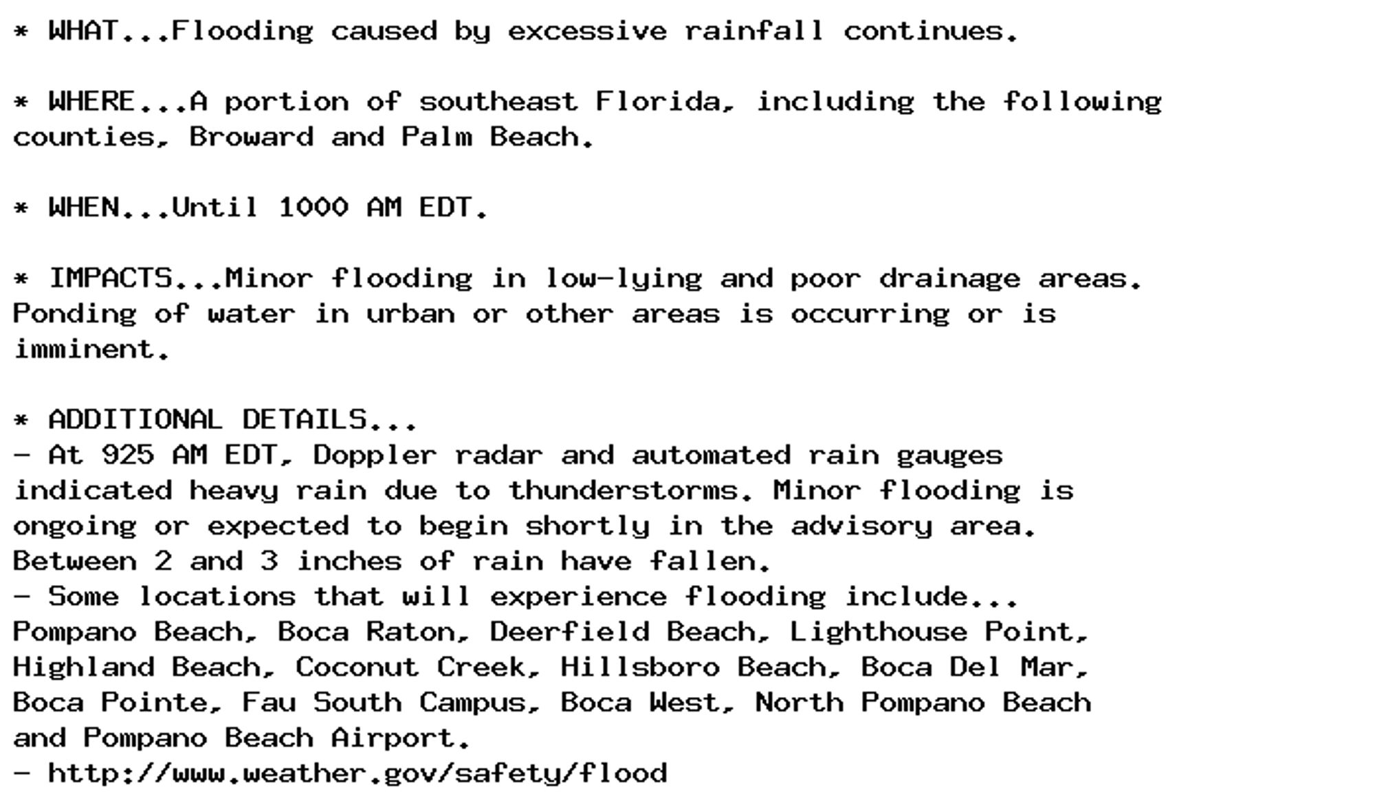 * WHAT...Flooding caused by excessive rainfall continues.

* WHERE...A portion of southeast Florida, including the following
counties, Broward and Palm Beach.

* WHEN...Until 1000 AM EDT.

* IMPACTS...Minor flooding in low-lying and poor drainage areas.
Ponding of water in urban or other areas is occurring or is
imminent.

* ADDITIONAL DETAILS...
- At 925 AM EDT, Doppler radar and automated rain gauges
indicated heavy rain due to thunderstorms. Minor flooding is
ongoing or expected to begin shortly in the advisory area.
Between 2 and 3 inches of rain have fallen.
- Some locations that will experience flooding include...
Pompano Beach, Boca Raton, Deerfield Beach, Lighthouse Point,
Highland Beach, Coconut Creek, Hillsboro Beach, Boca Del Mar,
Boca Pointe, Fau South Campus, Boca West, North Pompano Beach
and Pompano Beach Airport.
- http://www.weather.gov/safety/flood