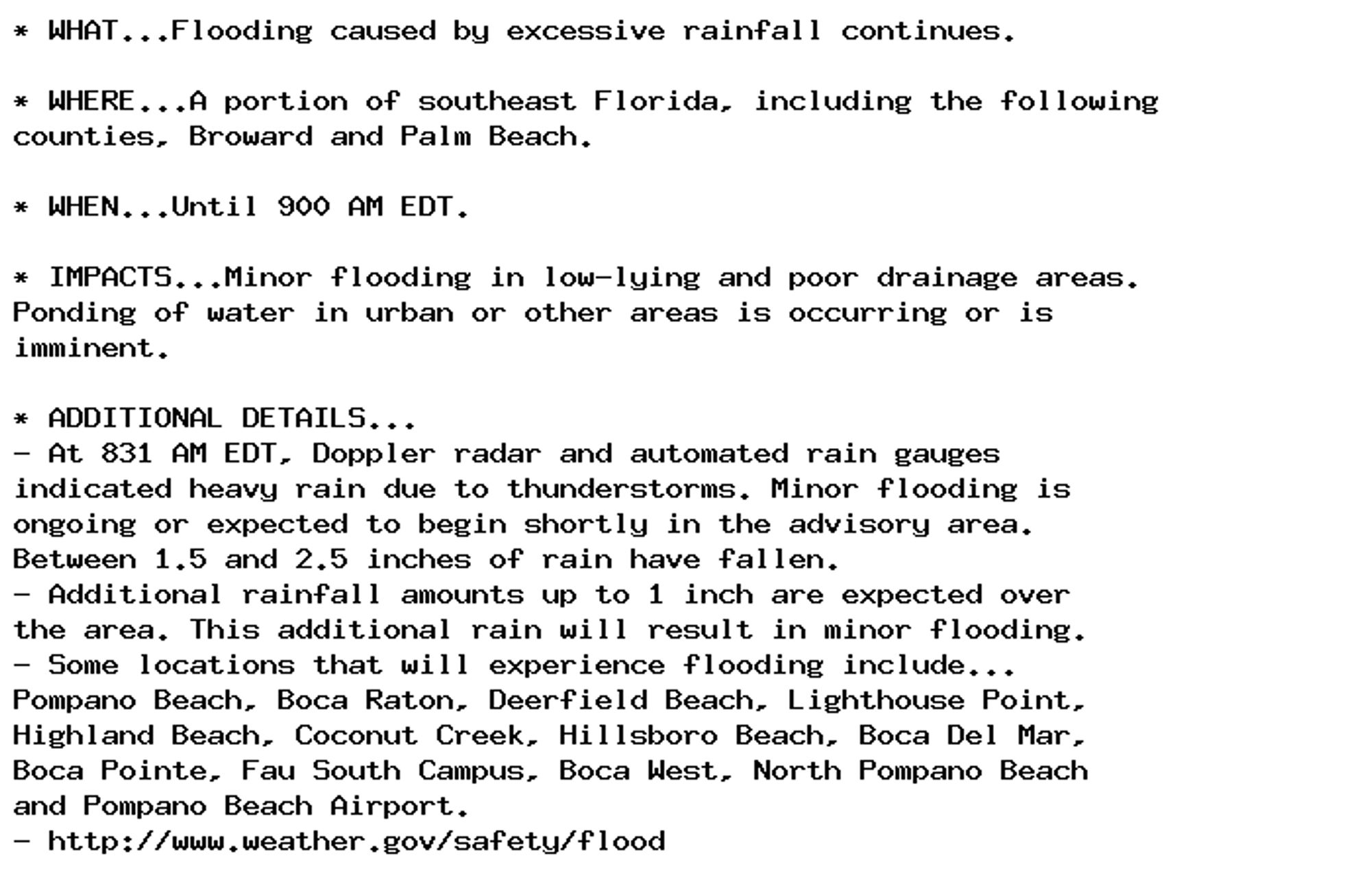 * WHAT...Flooding caused by excessive rainfall continues.

* WHERE...A portion of southeast Florida, including the following
counties, Broward and Palm Beach.

* WHEN...Until 900 AM EDT.

* IMPACTS...Minor flooding in low-lying and poor drainage areas.
Ponding of water in urban or other areas is occurring or is
imminent.

* ADDITIONAL DETAILS...
- At 831 AM EDT, Doppler radar and automated rain gauges
indicated heavy rain due to thunderstorms. Minor flooding is
ongoing or expected to begin shortly in the advisory area.
Between 1.5 and 2.5 inches of rain have fallen.
- Additional rainfall amounts up to 1 inch are expected over
the area. This additional rain will result in minor flooding.
- Some locations that will experience flooding include...
Pompano Beach, Boca Raton, Deerfield Beach, Lighthouse Point,
Highland Beach, Coconut Creek, Hillsboro Beach, Boca Del Mar,
Boca Pointe, Fau South Campus, Boca West, North Pompano Beach
and Pompano Beach Airport.
- http://www.weather.gov/safety/flood