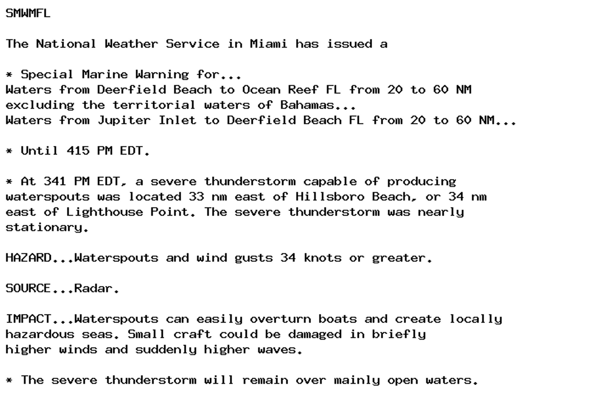 SMWMFL

The National Weather Service in Miami has issued a

* Special Marine Warning for...
Waters from Deerfield Beach to Ocean Reef FL from 20 to 60 NM
excluding the territorial waters of Bahamas...
Waters from Jupiter Inlet to Deerfield Beach FL from 20 to 60 NM...

* Until 415 PM EDT.

* At 341 PM EDT, a severe thunderstorm capable of producing
waterspouts was located 33 nm east of Hillsboro Beach, or 34 nm
east of Lighthouse Point. The severe thunderstorm was nearly
stationary.

HAZARD...Waterspouts and wind gusts 34 knots or greater.

SOURCE...Radar.

IMPACT...Waterspouts can easily overturn boats and create locally
hazardous seas. Small craft could be damaged in briefly
higher winds and suddenly higher waves.

* The severe thunderstorm will remain over mainly open waters.