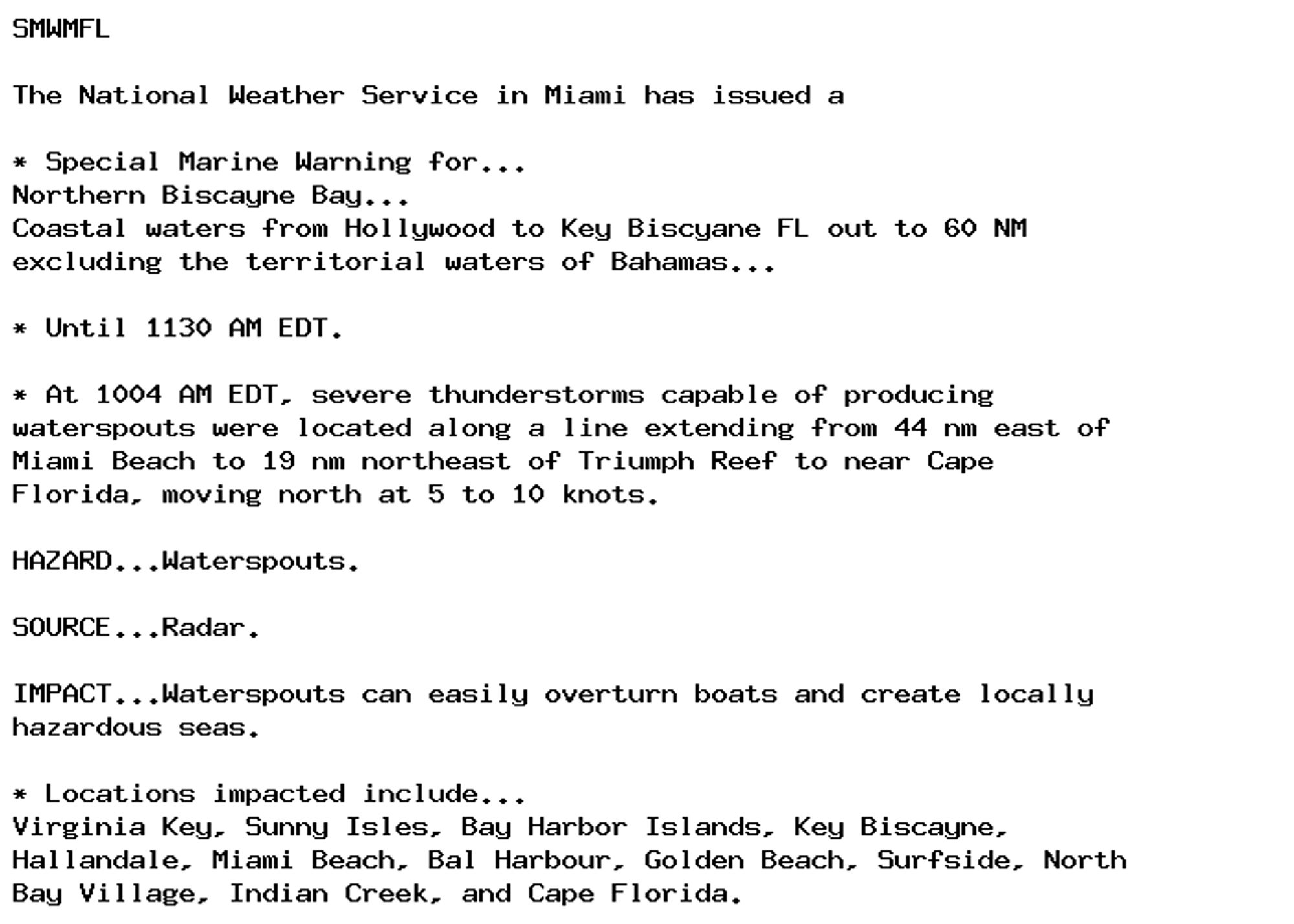 SMWMFL

The National Weather Service in Miami has issued a

* Special Marine Warning for...
Northern Biscayne Bay...
Coastal waters from Hollywood to Key Biscyane FL out to 60 NM
excluding the territorial waters of Bahamas...

* Until 1130 AM EDT.

* At 1004 AM EDT, severe thunderstorms capable of producing
waterspouts were located along a line extending from 44 nm east of
Miami Beach to 19 nm northeast of Triumph Reef to near Cape
Florida, moving north at 5 to 10 knots.

HAZARD...Waterspouts.

SOURCE...Radar.

IMPACT...Waterspouts can easily overturn boats and create locally
hazardous seas.

* Locations impacted include...
Virginia Key, Sunny Isles, Bay Harbor Islands, Key Biscayne,
Hallandale, Miami Beach, Bal Harbour, Golden Beach, Surfside, North
Bay Village, Indian Creek, and Cape Florida.