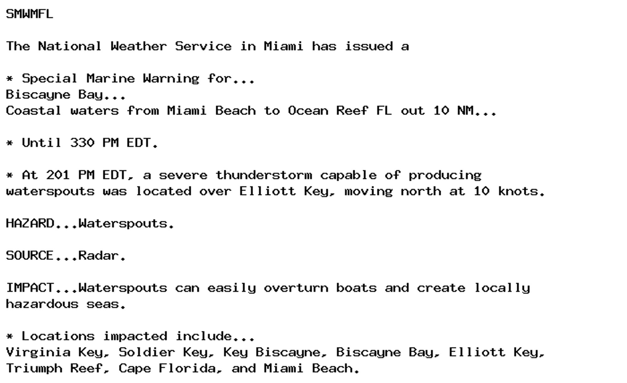 SMWMFL

The National Weather Service in Miami has issued a

* Special Marine Warning for...
Biscayne Bay...
Coastal waters from Miami Beach to Ocean Reef FL out 10 NM...

* Until 330 PM EDT.

* At 201 PM EDT, a severe thunderstorm capable of producing
waterspouts was located over Elliott Key, moving north at 10 knots.

HAZARD...Waterspouts.

SOURCE...Radar.

IMPACT...Waterspouts can easily overturn boats and create locally
hazardous seas.

* Locations impacted include...
Virginia Key, Soldier Key, Key Biscayne, Biscayne Bay, Elliott Key,
Triumph Reef, Cape Florida, and Miami Beach.